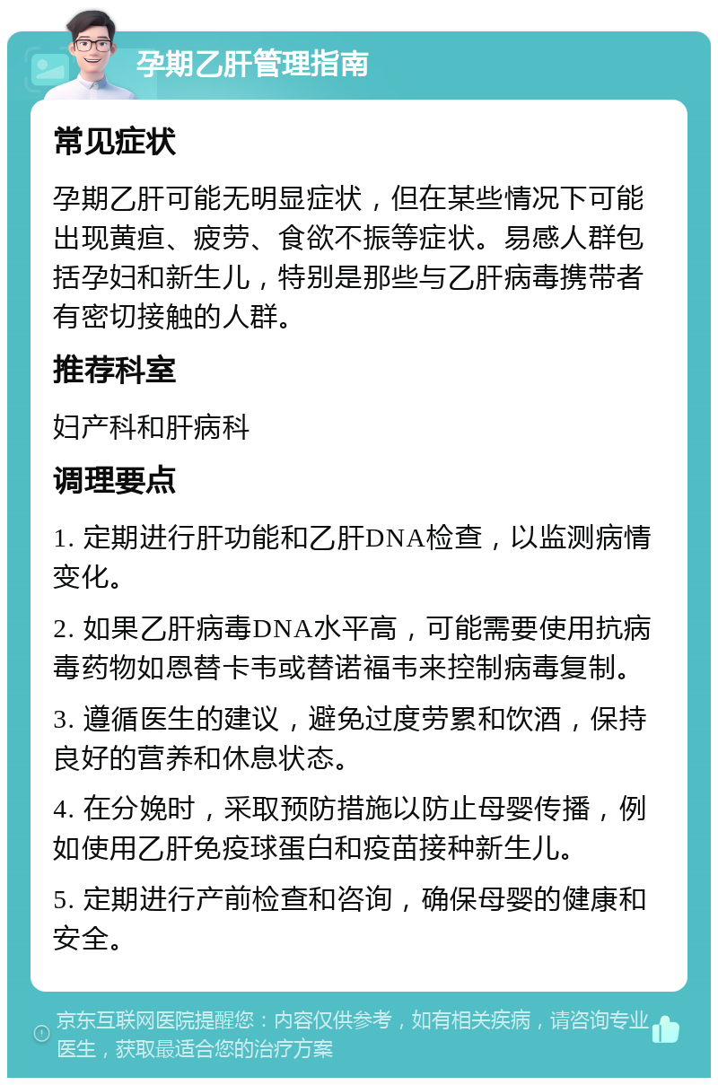 孕期乙肝管理指南 常见症状 孕期乙肝可能无明显症状，但在某些情况下可能出现黄疸、疲劳、食欲不振等症状。易感人群包括孕妇和新生儿，特别是那些与乙肝病毒携带者有密切接触的人群。 推荐科室 妇产科和肝病科 调理要点 1. 定期进行肝功能和乙肝DNA检查，以监测病情变化。 2. 如果乙肝病毒DNA水平高，可能需要使用抗病毒药物如恩替卡韦或替诺福韦来控制病毒复制。 3. 遵循医生的建议，避免过度劳累和饮酒，保持良好的营养和休息状态。 4. 在分娩时，采取预防措施以防止母婴传播，例如使用乙肝免疫球蛋白和疫苗接种新生儿。 5. 定期进行产前检查和咨询，确保母婴的健康和安全。