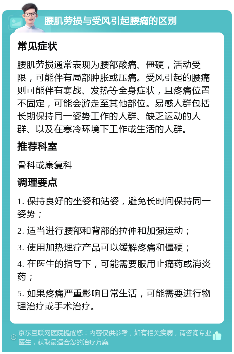 腰肌劳损与受风引起腰痛的区别 常见症状 腰肌劳损通常表现为腰部酸痛、僵硬，活动受限，可能伴有局部肿胀或压痛。受风引起的腰痛则可能伴有寒战、发热等全身症状，且疼痛位置不固定，可能会游走至其他部位。易感人群包括长期保持同一姿势工作的人群、缺乏运动的人群、以及在寒冷环境下工作或生活的人群。 推荐科室 骨科或康复科 调理要点 1. 保持良好的坐姿和站姿，避免长时间保持同一姿势； 2. 适当进行腰部和背部的拉伸和加强运动； 3. 使用加热理疗产品可以缓解疼痛和僵硬； 4. 在医生的指导下，可能需要服用止痛药或消炎药； 5. 如果疼痛严重影响日常生活，可能需要进行物理治疗或手术治疗。