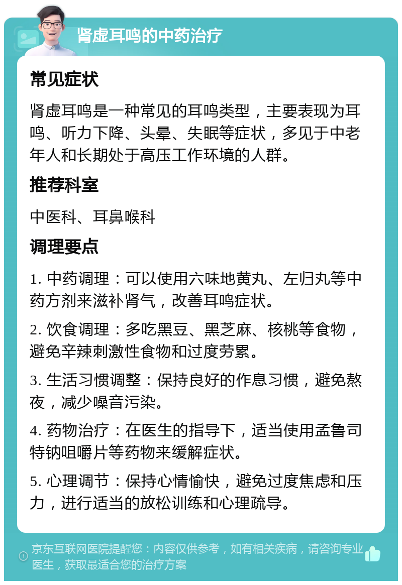 肾虚耳鸣的中药治疗 常见症状 肾虚耳鸣是一种常见的耳鸣类型，主要表现为耳鸣、听力下降、头晕、失眠等症状，多见于中老年人和长期处于高压工作环境的人群。 推荐科室 中医科、耳鼻喉科 调理要点 1. 中药调理：可以使用六味地黄丸、左归丸等中药方剂来滋补肾气，改善耳鸣症状。 2. 饮食调理：多吃黑豆、黑芝麻、核桃等食物，避免辛辣刺激性食物和过度劳累。 3. 生活习惯调整：保持良好的作息习惯，避免熬夜，减少噪音污染。 4. 药物治疗：在医生的指导下，适当使用孟鲁司特钠咀嚼片等药物来缓解症状。 5. 心理调节：保持心情愉快，避免过度焦虑和压力，进行适当的放松训练和心理疏导。