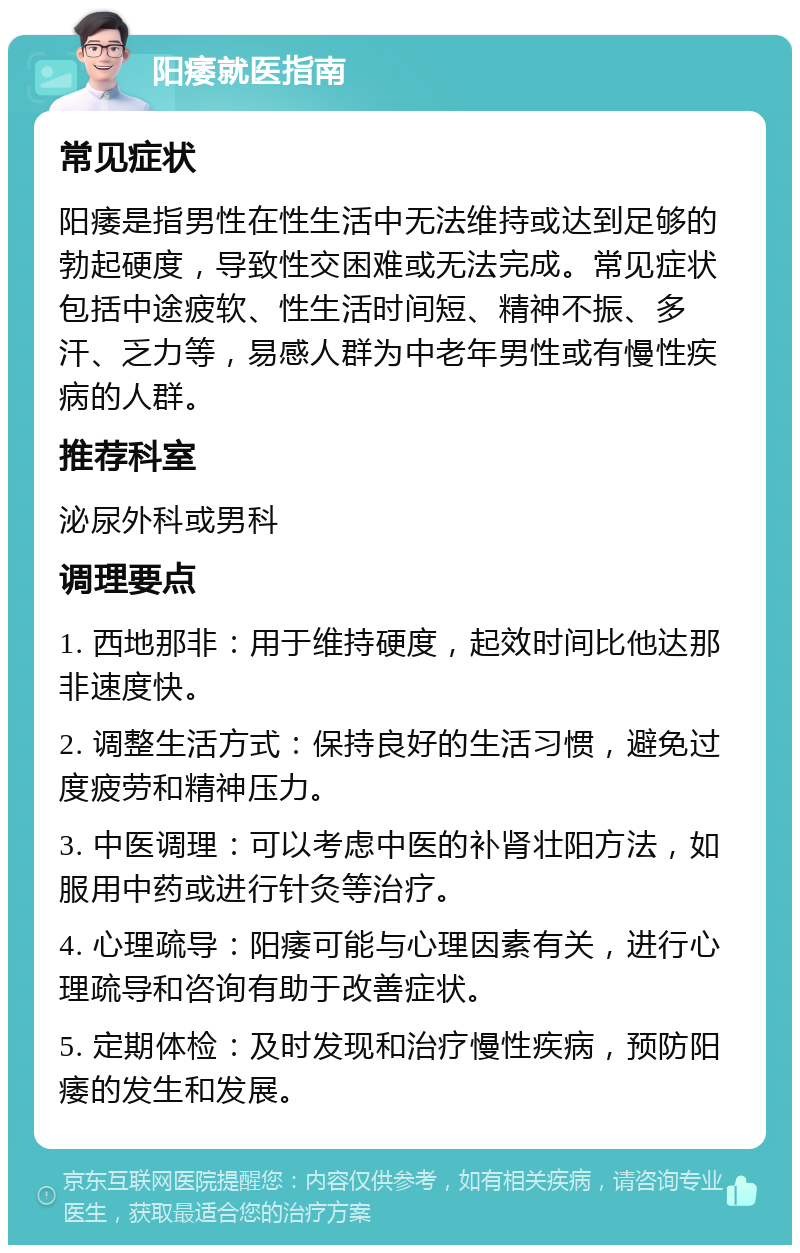 阳痿就医指南 常见症状 阳痿是指男性在性生活中无法维持或达到足够的勃起硬度，导致性交困难或无法完成。常见症状包括中途疲软、性生活时间短、精神不振、多汗、乏力等，易感人群为中老年男性或有慢性疾病的人群。 推荐科室 泌尿外科或男科 调理要点 1. 西地那非：用于维持硬度，起效时间比他达那非速度快。 2. 调整生活方式：保持良好的生活习惯，避免过度疲劳和精神压力。 3. 中医调理：可以考虑中医的补肾壮阳方法，如服用中药或进行针灸等治疗。 4. 心理疏导：阳痿可能与心理因素有关，进行心理疏导和咨询有助于改善症状。 5. 定期体检：及时发现和治疗慢性疾病，预防阳痿的发生和发展。