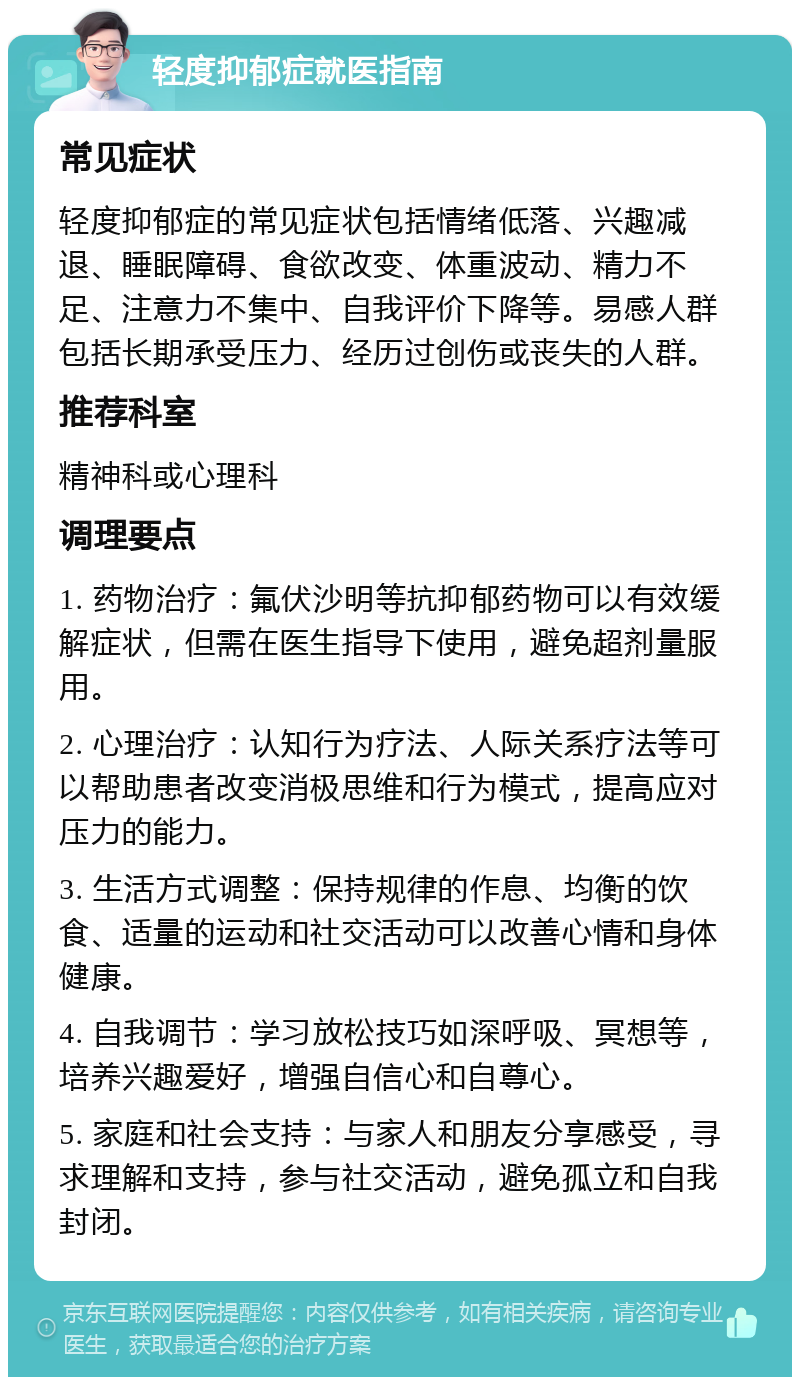 轻度抑郁症就医指南 常见症状 轻度抑郁症的常见症状包括情绪低落、兴趣减退、睡眠障碍、食欲改变、体重波动、精力不足、注意力不集中、自我评价下降等。易感人群包括长期承受压力、经历过创伤或丧失的人群。 推荐科室 精神科或心理科 调理要点 1. 药物治疗：氟伏沙明等抗抑郁药物可以有效缓解症状，但需在医生指导下使用，避免超剂量服用。 2. 心理治疗：认知行为疗法、人际关系疗法等可以帮助患者改变消极思维和行为模式，提高应对压力的能力。 3. 生活方式调整：保持规律的作息、均衡的饮食、适量的运动和社交活动可以改善心情和身体健康。 4. 自我调节：学习放松技巧如深呼吸、冥想等，培养兴趣爱好，增强自信心和自尊心。 5. 家庭和社会支持：与家人和朋友分享感受，寻求理解和支持，参与社交活动，避免孤立和自我封闭。