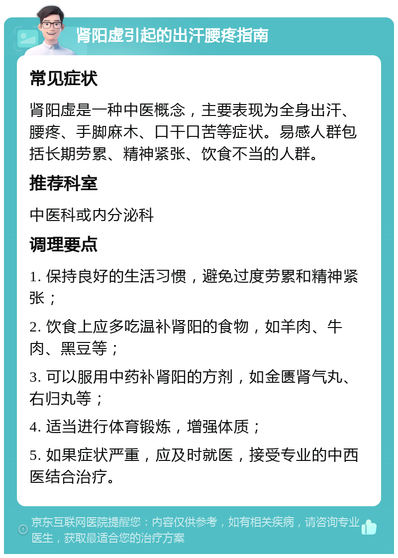 肾阳虚引起的出汗腰疼指南 常见症状 肾阳虚是一种中医概念，主要表现为全身出汗、腰疼、手脚麻木、口干口苦等症状。易感人群包括长期劳累、精神紧张、饮食不当的人群。 推荐科室 中医科或内分泌科 调理要点 1. 保持良好的生活习惯，避免过度劳累和精神紧张； 2. 饮食上应多吃温补肾阳的食物，如羊肉、牛肉、黑豆等； 3. 可以服用中药补肾阳的方剂，如金匮肾气丸、右归丸等； 4. 适当进行体育锻炼，增强体质； 5. 如果症状严重，应及时就医，接受专业的中西医结合治疗。