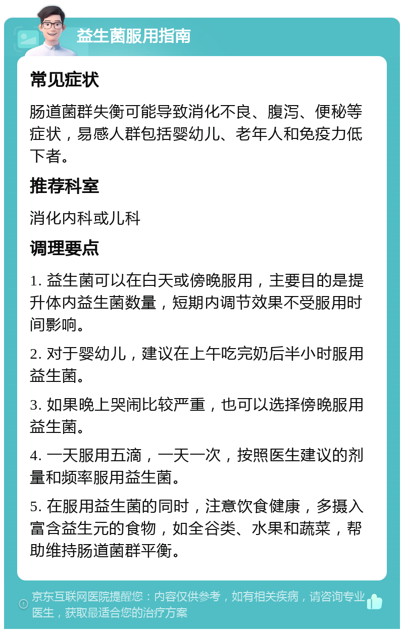 益生菌服用指南 常见症状 肠道菌群失衡可能导致消化不良、腹泻、便秘等症状，易感人群包括婴幼儿、老年人和免疫力低下者。 推荐科室 消化内科或儿科 调理要点 1. 益生菌可以在白天或傍晚服用，主要目的是提升体内益生菌数量，短期内调节效果不受服用时间影响。 2. 对于婴幼儿，建议在上午吃完奶后半小时服用益生菌。 3. 如果晚上哭闹比较严重，也可以选择傍晚服用益生菌。 4. 一天服用五滴，一天一次，按照医生建议的剂量和频率服用益生菌。 5. 在服用益生菌的同时，注意饮食健康，多摄入富含益生元的食物，如全谷类、水果和蔬菜，帮助维持肠道菌群平衡。