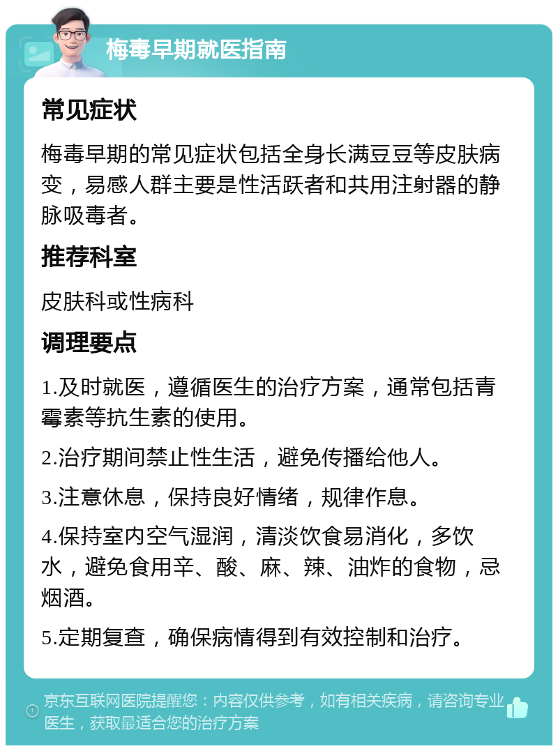 梅毒早期就医指南 常见症状 梅毒早期的常见症状包括全身长满豆豆等皮肤病变，易感人群主要是性活跃者和共用注射器的静脉吸毒者。 推荐科室 皮肤科或性病科 调理要点 1.及时就医，遵循医生的治疗方案，通常包括青霉素等抗生素的使用。 2.治疗期间禁止性生活，避免传播给他人。 3.注意休息，保持良好情绪，规律作息。 4.保持室内空气湿润，清淡饮食易消化，多饮水，避免食用辛、酸、麻、辣、油炸的食物，忌烟酒。 5.定期复查，确保病情得到有效控制和治疗。