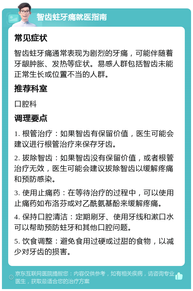 智齿蛀牙痛就医指南 常见症状 智齿蛀牙痛通常表现为剧烈的牙痛，可能伴随着牙龈肿胀、发热等症状。易感人群包括智齿未能正常生长或位置不当的人群。 推荐科室 口腔科 调理要点 1. 根管治疗：如果智齿有保留价值，医生可能会建议进行根管治疗来保存牙齿。 2. 拔除智齿：如果智齿没有保留价值，或者根管治疗无效，医生可能会建议拔除智齿以缓解疼痛和预防感染。 3. 使用止痛药：在等待治疗的过程中，可以使用止痛药如布洛芬或对乙酰氨基酚来缓解疼痛。 4. 保持口腔清洁：定期刷牙、使用牙线和漱口水可以帮助预防蛀牙和其他口腔问题。 5. 饮食调整：避免食用过硬或过甜的食物，以减少对牙齿的损害。