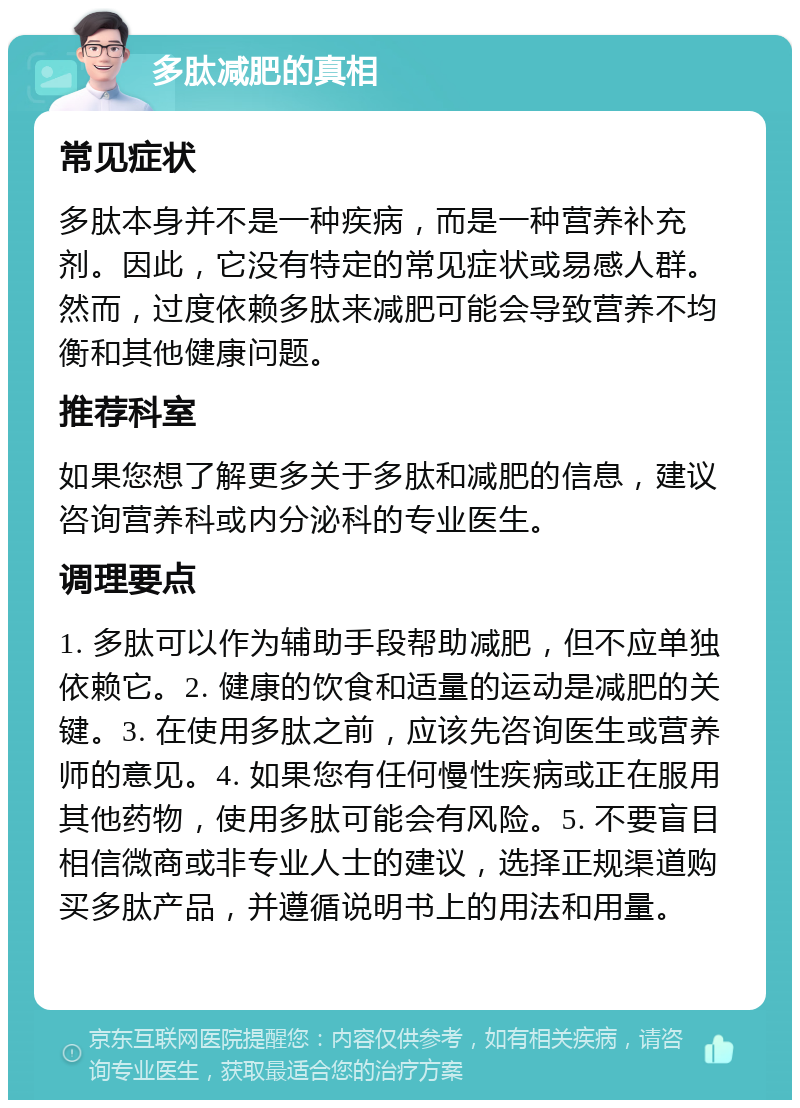 多肽减肥的真相 常见症状 多肽本身并不是一种疾病，而是一种营养补充剂。因此，它没有特定的常见症状或易感人群。然而，过度依赖多肽来减肥可能会导致营养不均衡和其他健康问题。 推荐科室 如果您想了解更多关于多肽和减肥的信息，建议咨询营养科或内分泌科的专业医生。 调理要点 1. 多肽可以作为辅助手段帮助减肥，但不应单独依赖它。2. 健康的饮食和适量的运动是减肥的关键。3. 在使用多肽之前，应该先咨询医生或营养师的意见。4. 如果您有任何慢性疾病或正在服用其他药物，使用多肽可能会有风险。5. 不要盲目相信微商或非专业人士的建议，选择正规渠道购买多肽产品，并遵循说明书上的用法和用量。