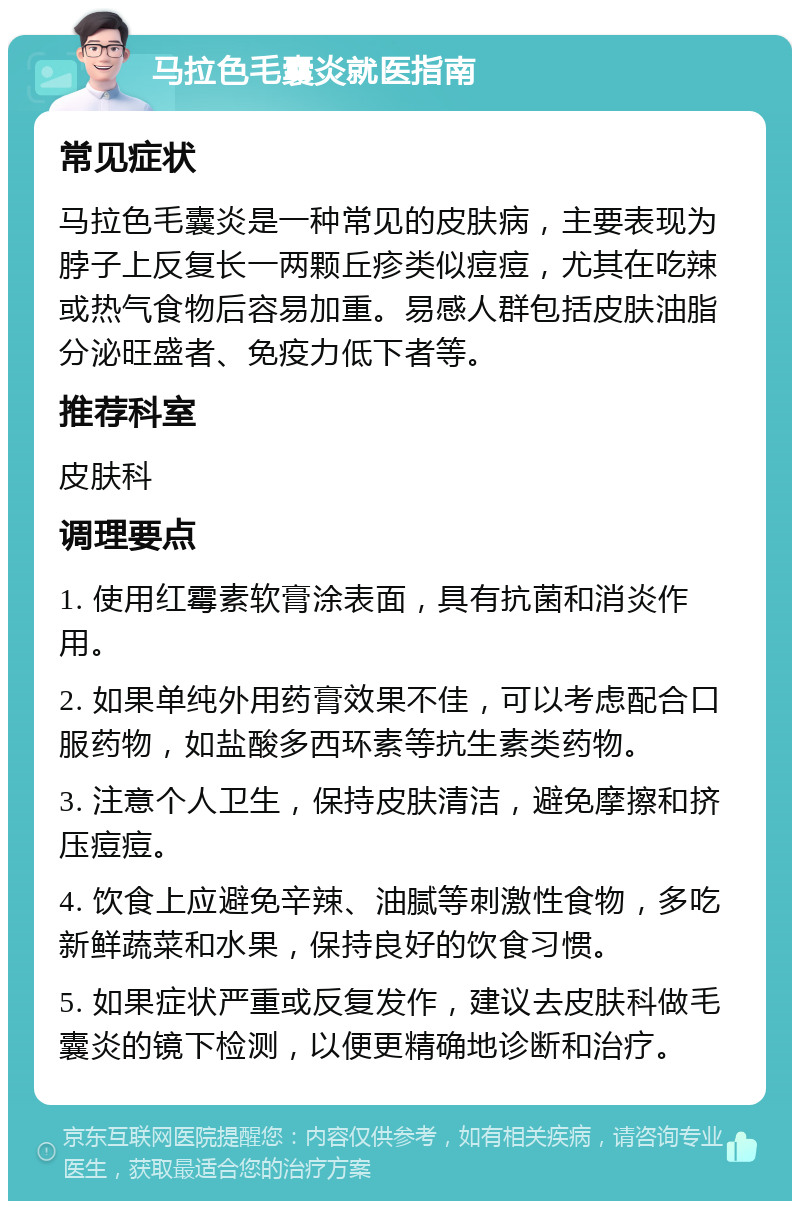 马拉色毛囊炎就医指南 常见症状 马拉色毛囊炎是一种常见的皮肤病，主要表现为脖子上反复长一两颗丘疹类似痘痘，尤其在吃辣或热气食物后容易加重。易感人群包括皮肤油脂分泌旺盛者、免疫力低下者等。 推荐科室 皮肤科 调理要点 1. 使用红霉素软膏涂表面，具有抗菌和消炎作用。 2. 如果单纯外用药膏效果不佳，可以考虑配合口服药物，如盐酸多西环素等抗生素类药物。 3. 注意个人卫生，保持皮肤清洁，避免摩擦和挤压痘痘。 4. 饮食上应避免辛辣、油腻等刺激性食物，多吃新鲜蔬菜和水果，保持良好的饮食习惯。 5. 如果症状严重或反复发作，建议去皮肤科做毛囊炎的镜下检测，以便更精确地诊断和治疗。