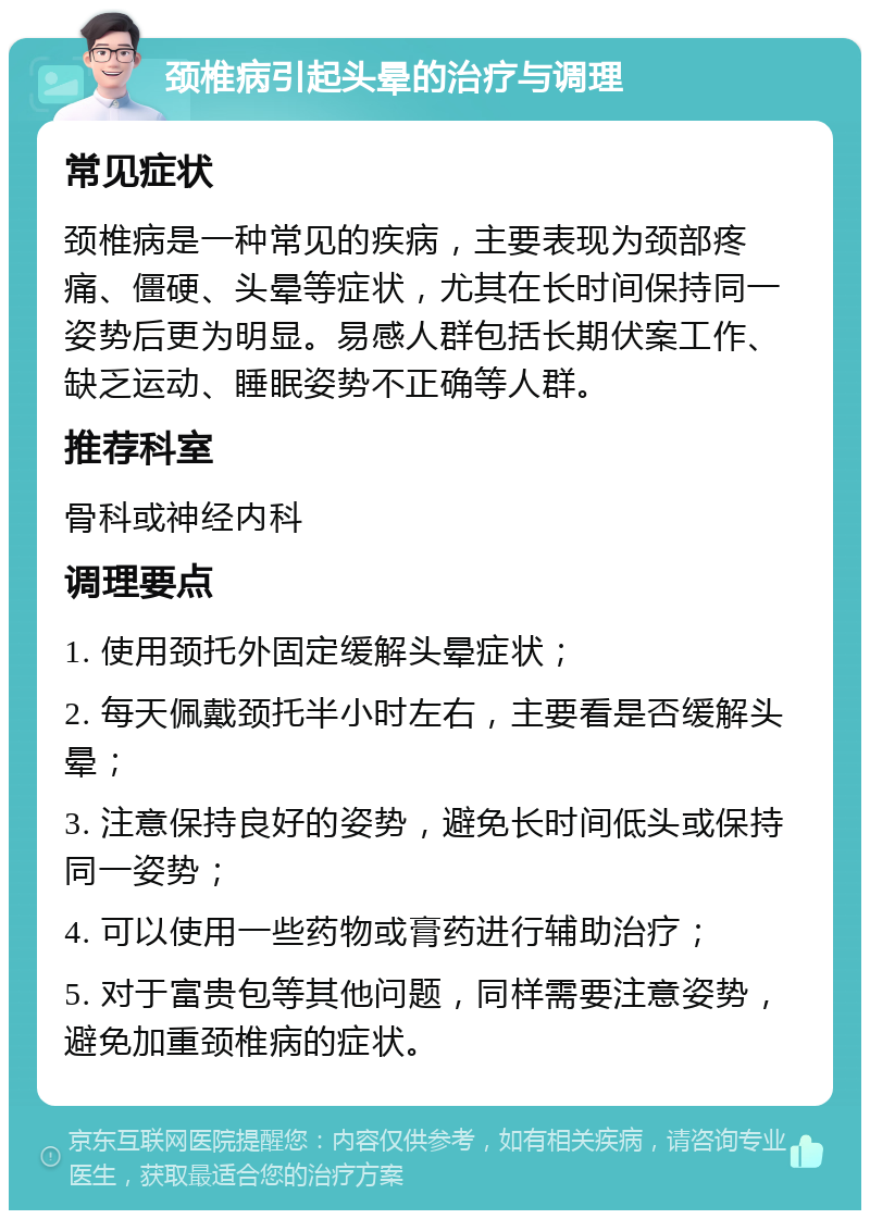 颈椎病引起头晕的治疗与调理 常见症状 颈椎病是一种常见的疾病，主要表现为颈部疼痛、僵硬、头晕等症状，尤其在长时间保持同一姿势后更为明显。易感人群包括长期伏案工作、缺乏运动、睡眠姿势不正确等人群。 推荐科室 骨科或神经内科 调理要点 1. 使用颈托外固定缓解头晕症状； 2. 每天佩戴颈托半小时左右，主要看是否缓解头晕； 3. 注意保持良好的姿势，避免长时间低头或保持同一姿势； 4. 可以使用一些药物或膏药进行辅助治疗； 5. 对于富贵包等其他问题，同样需要注意姿势，避免加重颈椎病的症状。