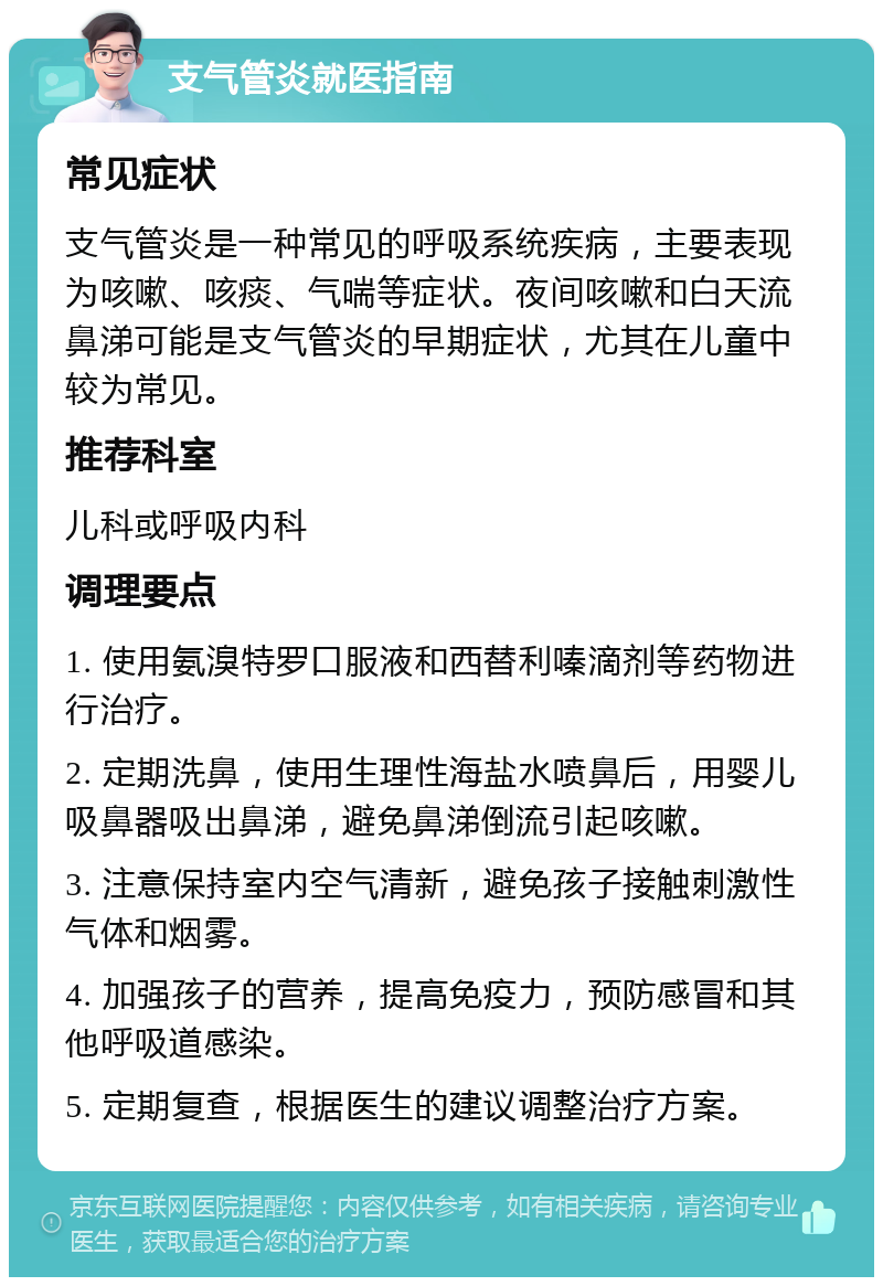 支气管炎就医指南 常见症状 支气管炎是一种常见的呼吸系统疾病，主要表现为咳嗽、咳痰、气喘等症状。夜间咳嗽和白天流鼻涕可能是支气管炎的早期症状，尤其在儿童中较为常见。 推荐科室 儿科或呼吸内科 调理要点 1. 使用氨溴特罗口服液和西替利嗪滴剂等药物进行治疗。 2. 定期洗鼻，使用生理性海盐水喷鼻后，用婴儿吸鼻器吸出鼻涕，避免鼻涕倒流引起咳嗽。 3. 注意保持室内空气清新，避免孩子接触刺激性气体和烟雾。 4. 加强孩子的营养，提高免疫力，预防感冒和其他呼吸道感染。 5. 定期复查，根据医生的建议调整治疗方案。