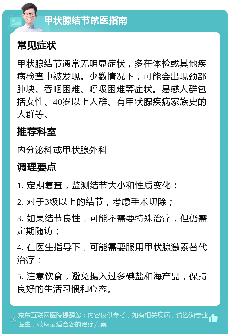 甲状腺结节就医指南 常见症状 甲状腺结节通常无明显症状，多在体检或其他疾病检查中被发现。少数情况下，可能会出现颈部肿块、吞咽困难、呼吸困难等症状。易感人群包括女性、40岁以上人群、有甲状腺疾病家族史的人群等。 推荐科室 内分泌科或甲状腺外科 调理要点 1. 定期复查，监测结节大小和性质变化； 2. 对于3级以上的结节，考虑手术切除； 3. 如果结节良性，可能不需要特殊治疗，但仍需定期随访； 4. 在医生指导下，可能需要服用甲状腺激素替代治疗； 5. 注意饮食，避免摄入过多碘盐和海产品，保持良好的生活习惯和心态。