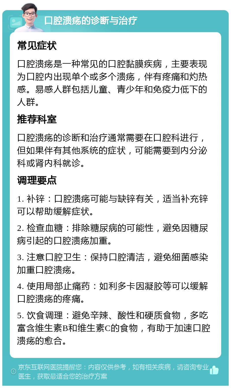 口腔溃疡的诊断与治疗 常见症状 口腔溃疡是一种常见的口腔黏膜疾病，主要表现为口腔内出现单个或多个溃疡，伴有疼痛和灼热感。易感人群包括儿童、青少年和免疫力低下的人群。 推荐科室 口腔溃疡的诊断和治疗通常需要在口腔科进行，但如果伴有其他系统的症状，可能需要到内分泌科或肾内科就诊。 调理要点 1. 补锌：口腔溃疡可能与缺锌有关，适当补充锌可以帮助缓解症状。 2. 检查血糖：排除糖尿病的可能性，避免因糖尿病引起的口腔溃疡加重。 3. 注意口腔卫生：保持口腔清洁，避免细菌感染加重口腔溃疡。 4. 使用局部止痛药：如利多卡因凝胶等可以缓解口腔溃疡的疼痛。 5. 饮食调理：避免辛辣、酸性和硬质食物，多吃富含维生素B和维生素C的食物，有助于加速口腔溃疡的愈合。