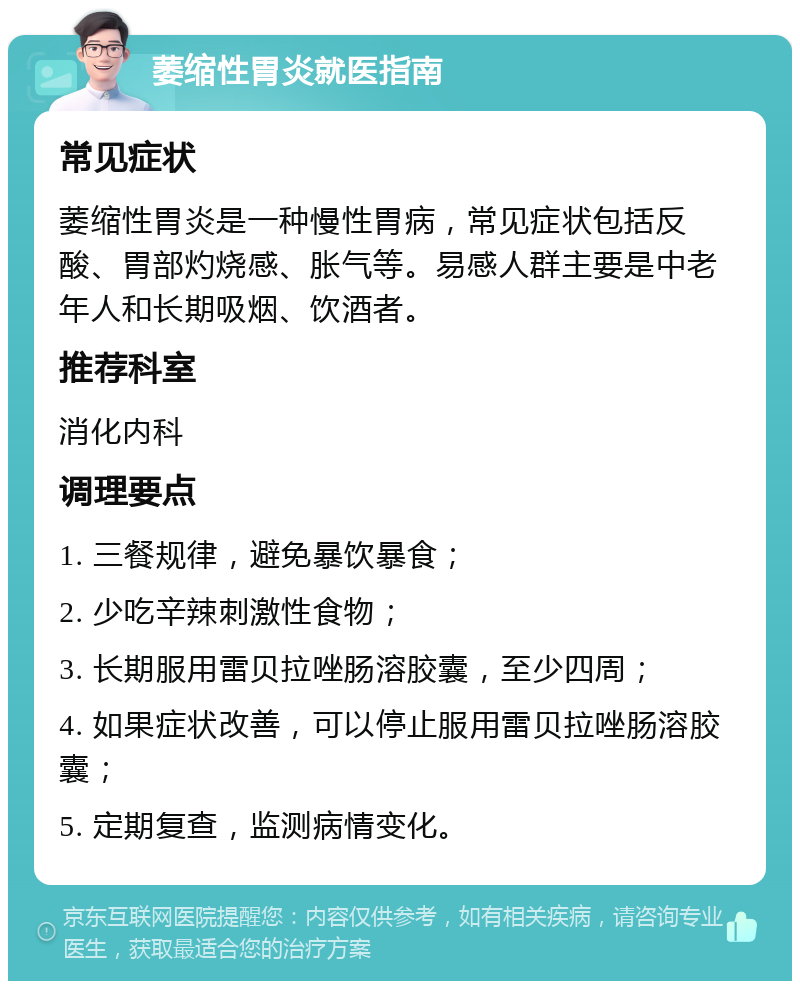 萎缩性胃炎就医指南 常见症状 萎缩性胃炎是一种慢性胃病，常见症状包括反酸、胃部灼烧感、胀气等。易感人群主要是中老年人和长期吸烟、饮酒者。 推荐科室 消化内科 调理要点 1. 三餐规律，避免暴饮暴食； 2. 少吃辛辣刺激性食物； 3. 长期服用雷贝拉唑肠溶胶囊，至少四周； 4. 如果症状改善，可以停止服用雷贝拉唑肠溶胶囊； 5. 定期复查，监测病情变化。