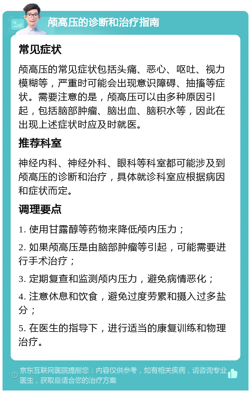 颅高压的诊断和治疗指南 常见症状 颅高压的常见症状包括头痛、恶心、呕吐、视力模糊等，严重时可能会出现意识障碍、抽搐等症状。需要注意的是，颅高压可以由多种原因引起，包括脑部肿瘤、脑出血、脑积水等，因此在出现上述症状时应及时就医。 推荐科室 神经内科、神经外科、眼科等科室都可能涉及到颅高压的诊断和治疗，具体就诊科室应根据病因和症状而定。 调理要点 1. 使用甘露醇等药物来降低颅内压力； 2. 如果颅高压是由脑部肿瘤等引起，可能需要进行手术治疗； 3. 定期复查和监测颅内压力，避免病情恶化； 4. 注意休息和饮食，避免过度劳累和摄入过多盐分； 5. 在医生的指导下，进行适当的康复训练和物理治疗。