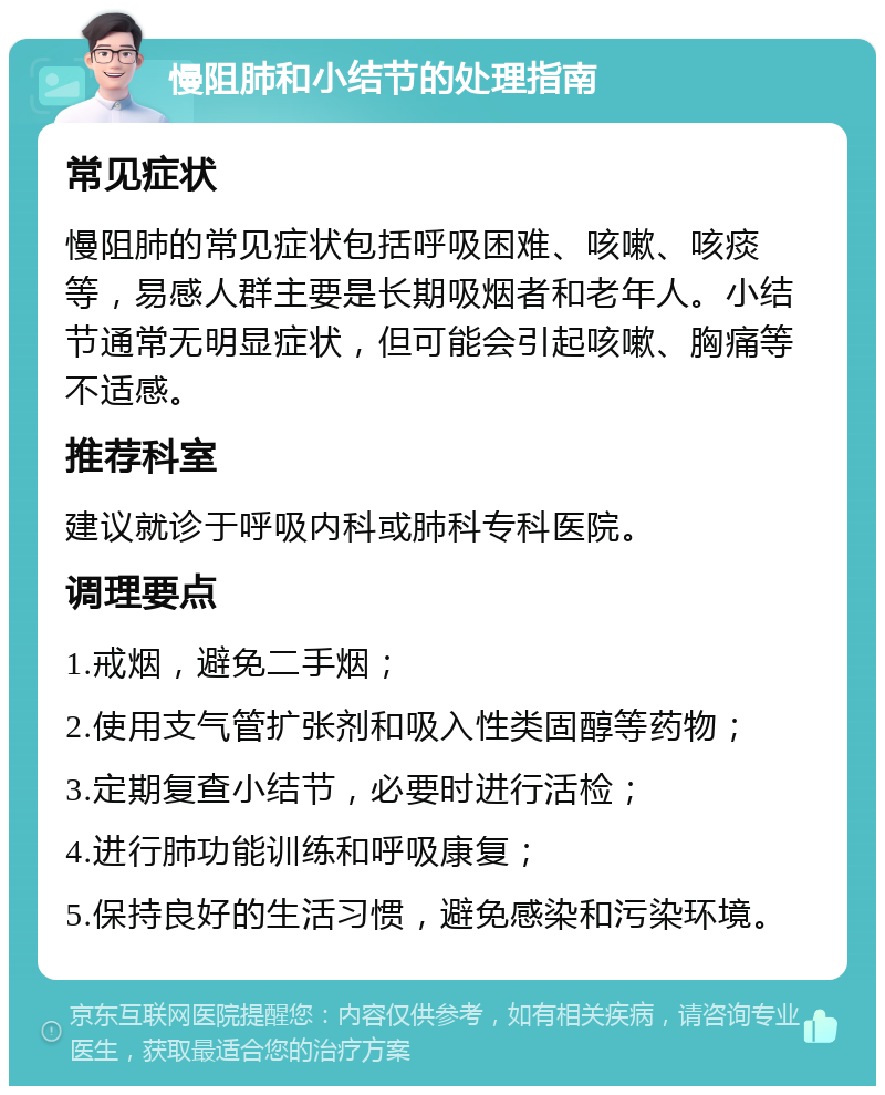 慢阻肺和小结节的处理指南 常见症状 慢阻肺的常见症状包括呼吸困难、咳嗽、咳痰等，易感人群主要是长期吸烟者和老年人。小结节通常无明显症状，但可能会引起咳嗽、胸痛等不适感。 推荐科室 建议就诊于呼吸内科或肺科专科医院。 调理要点 1.戒烟，避免二手烟； 2.使用支气管扩张剂和吸入性类固醇等药物； 3.定期复查小结节，必要时进行活检； 4.进行肺功能训练和呼吸康复； 5.保持良好的生活习惯，避免感染和污染环境。