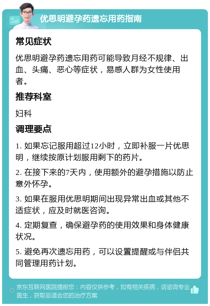 优思明避孕药遗忘用药指南 常见症状 优思明避孕药遗忘用药可能导致月经不规律、出血、头痛、恶心等症状，易感人群为女性使用者。 推荐科室 妇科 调理要点 1. 如果忘记服用超过12小时，立即补服一片优思明，继续按原计划服用剩下的药片。 2. 在接下来的7天内，使用额外的避孕措施以防止意外怀孕。 3. 如果在服用优思明期间出现异常出血或其他不适症状，应及时就医咨询。 4. 定期复查，确保避孕药的使用效果和身体健康状况。 5. 避免再次遗忘用药，可以设置提醒或与伴侣共同管理用药计划。