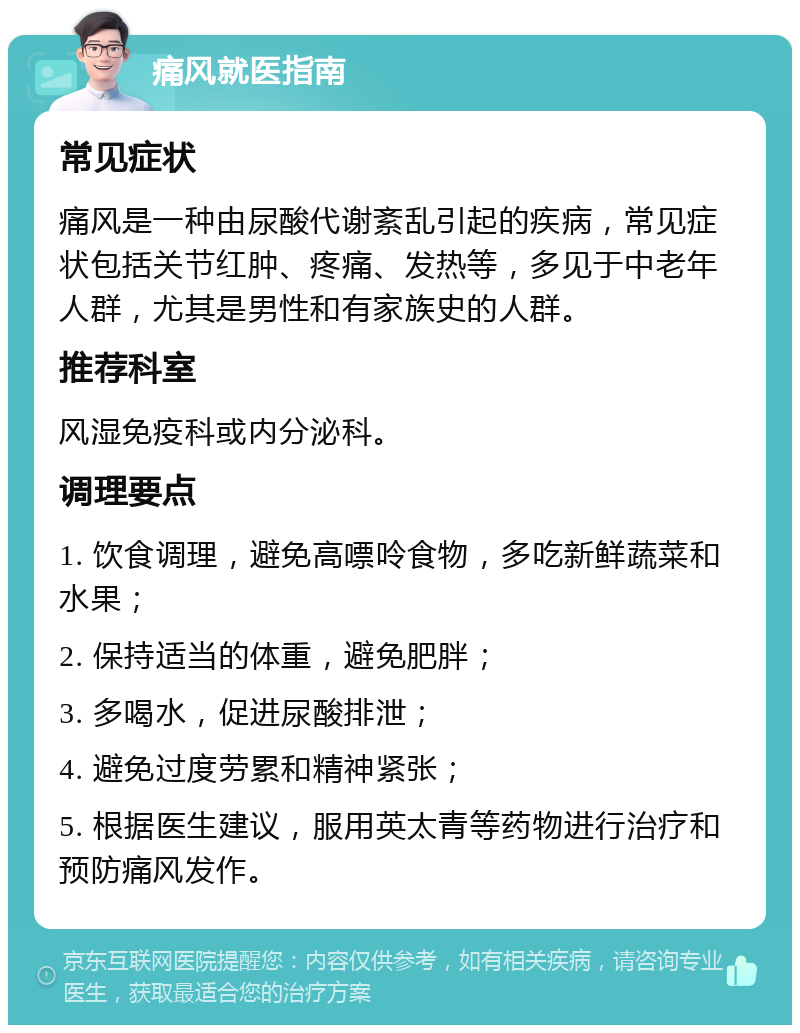 痛风就医指南 常见症状 痛风是一种由尿酸代谢紊乱引起的疾病，常见症状包括关节红肿、疼痛、发热等，多见于中老年人群，尤其是男性和有家族史的人群。 推荐科室 风湿免疫科或内分泌科。 调理要点 1. 饮食调理，避免高嘌呤食物，多吃新鲜蔬菜和水果； 2. 保持适当的体重，避免肥胖； 3. 多喝水，促进尿酸排泄； 4. 避免过度劳累和精神紧张； 5. 根据医生建议，服用英太青等药物进行治疗和预防痛风发作。