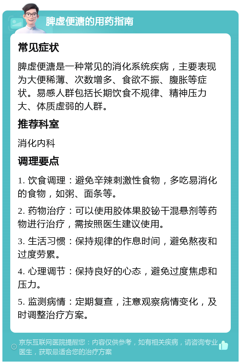 脾虚便溏的用药指南 常见症状 脾虚便溏是一种常见的消化系统疾病，主要表现为大便稀薄、次数增多、食欲不振、腹胀等症状。易感人群包括长期饮食不规律、精神压力大、体质虚弱的人群。 推荐科室 消化内科 调理要点 1. 饮食调理：避免辛辣刺激性食物，多吃易消化的食物，如粥、面条等。 2. 药物治疗：可以使用胶体果胶铋干混悬剂等药物进行治疗，需按照医生建议使用。 3. 生活习惯：保持规律的作息时间，避免熬夜和过度劳累。 4. 心理调节：保持良好的心态，避免过度焦虑和压力。 5. 监测病情：定期复查，注意观察病情变化，及时调整治疗方案。