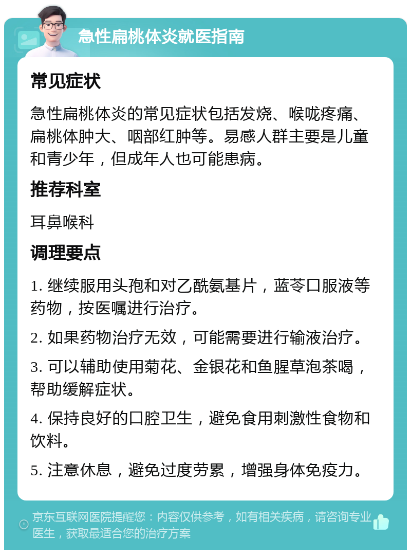 急性扁桃体炎就医指南 常见症状 急性扁桃体炎的常见症状包括发烧、喉咙疼痛、扁桃体肿大、咽部红肿等。易感人群主要是儿童和青少年，但成年人也可能患病。 推荐科室 耳鼻喉科 调理要点 1. 继续服用头孢和对乙酰氨基片，蓝苓口服液等药物，按医嘱进行治疗。 2. 如果药物治疗无效，可能需要进行输液治疗。 3. 可以辅助使用菊花、金银花和鱼腥草泡茶喝，帮助缓解症状。 4. 保持良好的口腔卫生，避免食用刺激性食物和饮料。 5. 注意休息，避免过度劳累，增强身体免疫力。