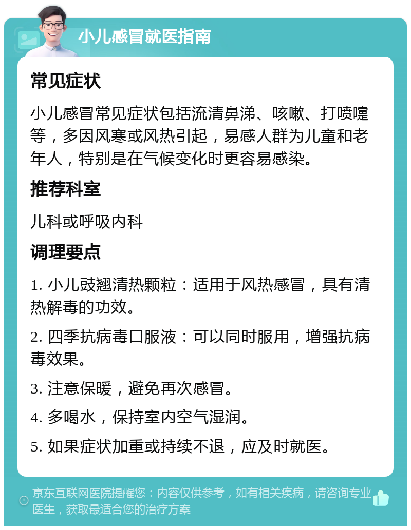 小儿感冒就医指南 常见症状 小儿感冒常见症状包括流清鼻涕、咳嗽、打喷嚏等，多因风寒或风热引起，易感人群为儿童和老年人，特别是在气候变化时更容易感染。 推荐科室 儿科或呼吸内科 调理要点 1. 小儿豉翘清热颗粒：适用于风热感冒，具有清热解毒的功效。 2. 四季抗病毒口服液：可以同时服用，增强抗病毒效果。 3. 注意保暖，避免再次感冒。 4. 多喝水，保持室内空气湿润。 5. 如果症状加重或持续不退，应及时就医。