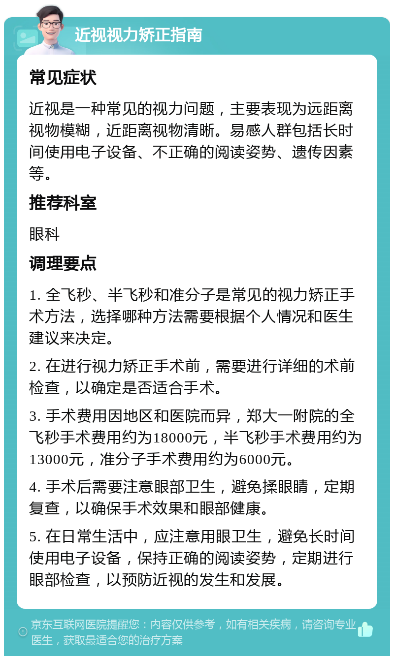 近视视力矫正指南 常见症状 近视是一种常见的视力问题，主要表现为远距离视物模糊，近距离视物清晰。易感人群包括长时间使用电子设备、不正确的阅读姿势、遗传因素等。 推荐科室 眼科 调理要点 1. 全飞秒、半飞秒和准分子是常见的视力矫正手术方法，选择哪种方法需要根据个人情况和医生建议来决定。 2. 在进行视力矫正手术前，需要进行详细的术前检查，以确定是否适合手术。 3. 手术费用因地区和医院而异，郑大一附院的全飞秒手术费用约为18000元，半飞秒手术费用约为13000元，准分子手术费用约为6000元。 4. 手术后需要注意眼部卫生，避免揉眼睛，定期复查，以确保手术效果和眼部健康。 5. 在日常生活中，应注意用眼卫生，避免长时间使用电子设备，保持正确的阅读姿势，定期进行眼部检查，以预防近视的发生和发展。