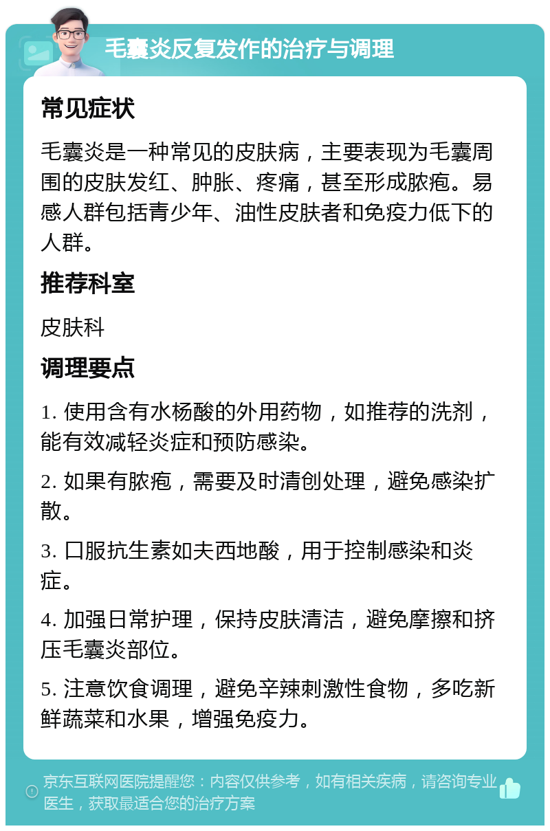 毛囊炎反复发作的治疗与调理 常见症状 毛囊炎是一种常见的皮肤病，主要表现为毛囊周围的皮肤发红、肿胀、疼痛，甚至形成脓疱。易感人群包括青少年、油性皮肤者和免疫力低下的人群。 推荐科室 皮肤科 调理要点 1. 使用含有水杨酸的外用药物，如推荐的洗剂，能有效减轻炎症和预防感染。 2. 如果有脓疱，需要及时清创处理，避免感染扩散。 3. 口服抗生素如夫西地酸，用于控制感染和炎症。 4. 加强日常护理，保持皮肤清洁，避免摩擦和挤压毛囊炎部位。 5. 注意饮食调理，避免辛辣刺激性食物，多吃新鲜蔬菜和水果，增强免疫力。