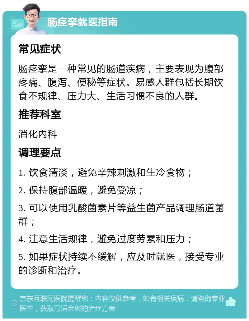 肠痉挛就医指南 常见症状 肠痉挛是一种常见的肠道疾病，主要表现为腹部疼痛、腹泻、便秘等症状。易感人群包括长期饮食不规律、压力大、生活习惯不良的人群。 推荐科室 消化内科 调理要点 1. 饮食清淡，避免辛辣刺激和生冷食物； 2. 保持腹部温暖，避免受凉； 3. 可以使用乳酸菌素片等益生菌产品调理肠道菌群； 4. 注意生活规律，避免过度劳累和压力； 5. 如果症状持续不缓解，应及时就医，接受专业的诊断和治疗。