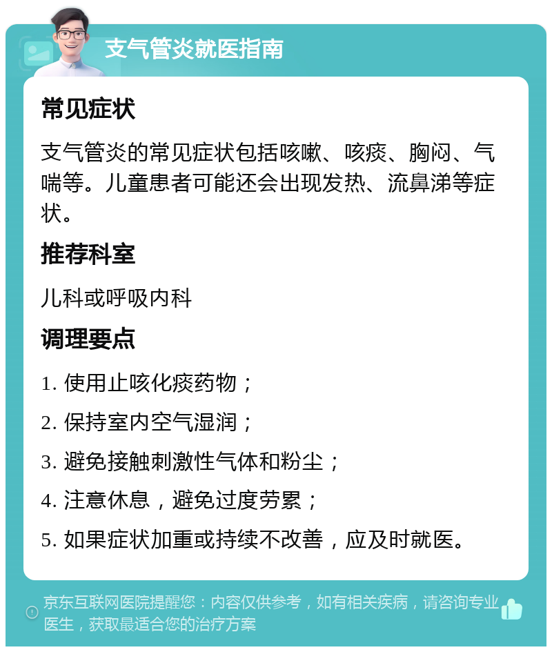 支气管炎就医指南 常见症状 支气管炎的常见症状包括咳嗽、咳痰、胸闷、气喘等。儿童患者可能还会出现发热、流鼻涕等症状。 推荐科室 儿科或呼吸内科 调理要点 1. 使用止咳化痰药物； 2. 保持室内空气湿润； 3. 避免接触刺激性气体和粉尘； 4. 注意休息，避免过度劳累； 5. 如果症状加重或持续不改善，应及时就医。