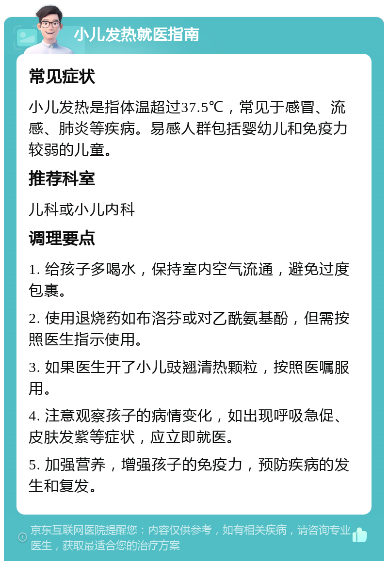 小儿发热就医指南 常见症状 小儿发热是指体温超过37.5℃，常见于感冒、流感、肺炎等疾病。易感人群包括婴幼儿和免疫力较弱的儿童。 推荐科室 儿科或小儿内科 调理要点 1. 给孩子多喝水，保持室内空气流通，避免过度包裹。 2. 使用退烧药如布洛芬或对乙酰氨基酚，但需按照医生指示使用。 3. 如果医生开了小儿豉翘清热颗粒，按照医嘱服用。 4. 注意观察孩子的病情变化，如出现呼吸急促、皮肤发紫等症状，应立即就医。 5. 加强营养，增强孩子的免疫力，预防疾病的发生和复发。