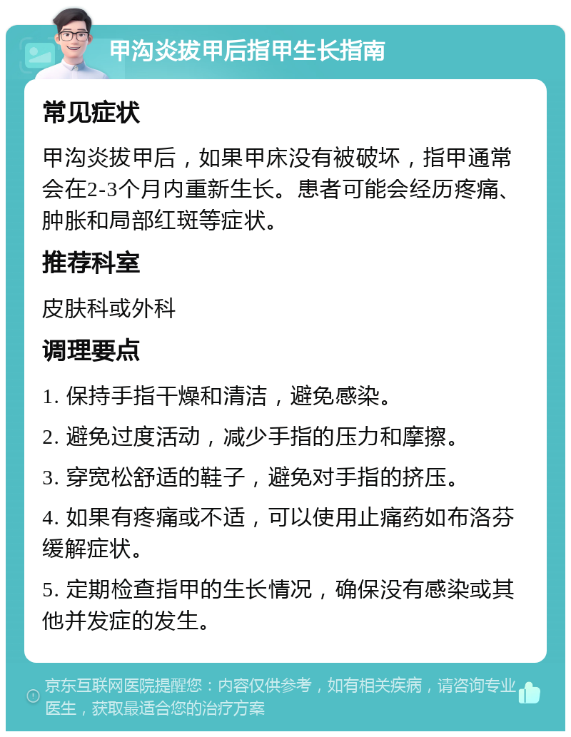 甲沟炎拔甲后指甲生长指南 常见症状 甲沟炎拔甲后，如果甲床没有被破坏，指甲通常会在2-3个月内重新生长。患者可能会经历疼痛、肿胀和局部红斑等症状。 推荐科室 皮肤科或外科 调理要点 1. 保持手指干燥和清洁，避免感染。 2. 避免过度活动，减少手指的压力和摩擦。 3. 穿宽松舒适的鞋子，避免对手指的挤压。 4. 如果有疼痛或不适，可以使用止痛药如布洛芬缓解症状。 5. 定期检查指甲的生长情况，确保没有感染或其他并发症的发生。