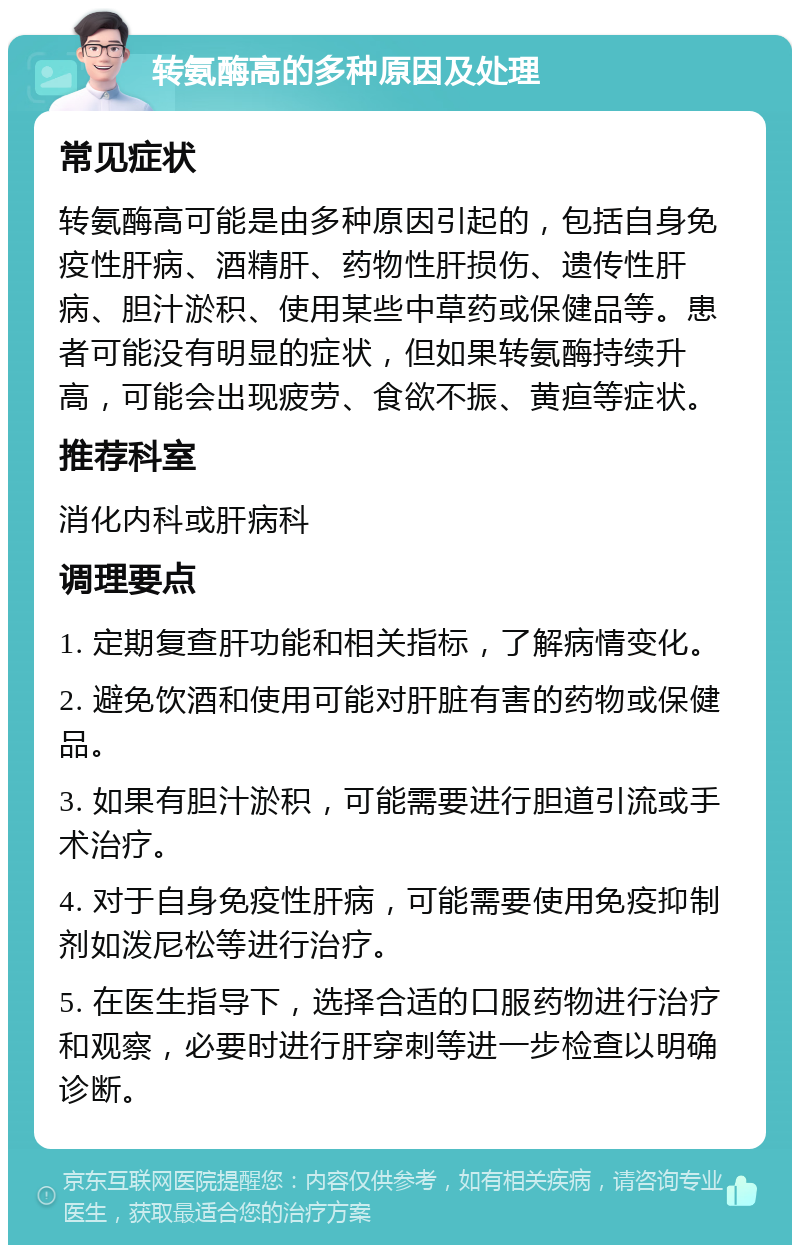 转氨酶高的多种原因及处理 常见症状 转氨酶高可能是由多种原因引起的，包括自身免疫性肝病、酒精肝、药物性肝损伤、遗传性肝病、胆汁淤积、使用某些中草药或保健品等。患者可能没有明显的症状，但如果转氨酶持续升高，可能会出现疲劳、食欲不振、黄疸等症状。 推荐科室 消化内科或肝病科 调理要点 1. 定期复查肝功能和相关指标，了解病情变化。 2. 避免饮酒和使用可能对肝脏有害的药物或保健品。 3. 如果有胆汁淤积，可能需要进行胆道引流或手术治疗。 4. 对于自身免疫性肝病，可能需要使用免疫抑制剂如泼尼松等进行治疗。 5. 在医生指导下，选择合适的口服药物进行治疗和观察，必要时进行肝穿刺等进一步检查以明确诊断。