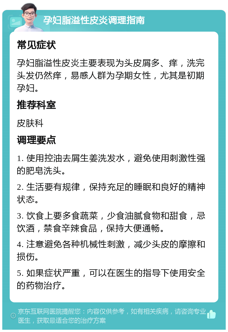 孕妇脂溢性皮炎调理指南 常见症状 孕妇脂溢性皮炎主要表现为头皮屑多、痒，洗完头发仍然痒，易感人群为孕期女性，尤其是初期孕妇。 推荐科室 皮肤科 调理要点 1. 使用控油去屑生姜洗发水，避免使用刺激性强的肥皂洗头。 2. 生活要有规律，保持充足的睡眠和良好的精神状态。 3. 饮食上要多食蔬菜，少食油腻食物和甜食，忌饮酒，禁食辛辣食品，保持大便通畅。 4. 注意避免各种机械性刺激，减少头皮的摩擦和损伤。 5. 如果症状严重，可以在医生的指导下使用安全的药物治疗。