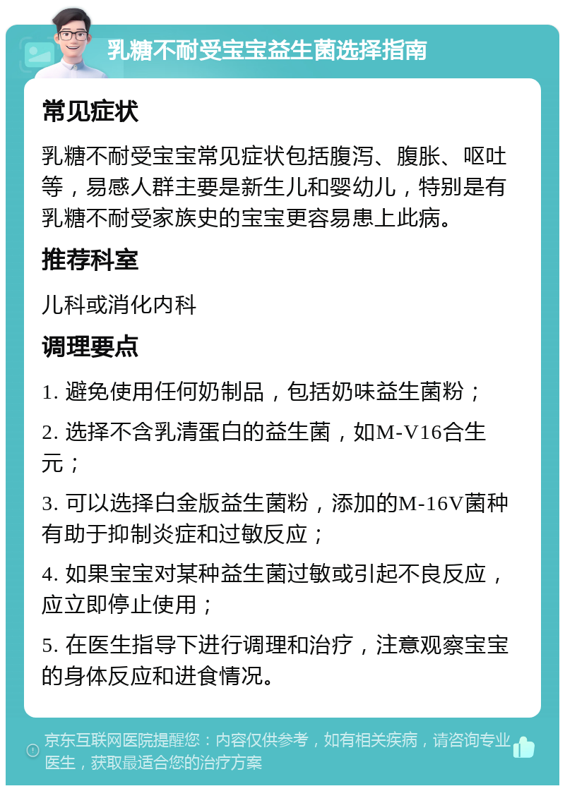 乳糖不耐受宝宝益生菌选择指南 常见症状 乳糖不耐受宝宝常见症状包括腹泻、腹胀、呕吐等，易感人群主要是新生儿和婴幼儿，特别是有乳糖不耐受家族史的宝宝更容易患上此病。 推荐科室 儿科或消化内科 调理要点 1. 避免使用任何奶制品，包括奶味益生菌粉； 2. 选择不含乳清蛋白的益生菌，如M-V16合生元； 3. 可以选择白金版益生菌粉，添加的M-16V菌种有助于抑制炎症和过敏反应； 4. 如果宝宝对某种益生菌过敏或引起不良反应，应立即停止使用； 5. 在医生指导下进行调理和治疗，注意观察宝宝的身体反应和进食情况。