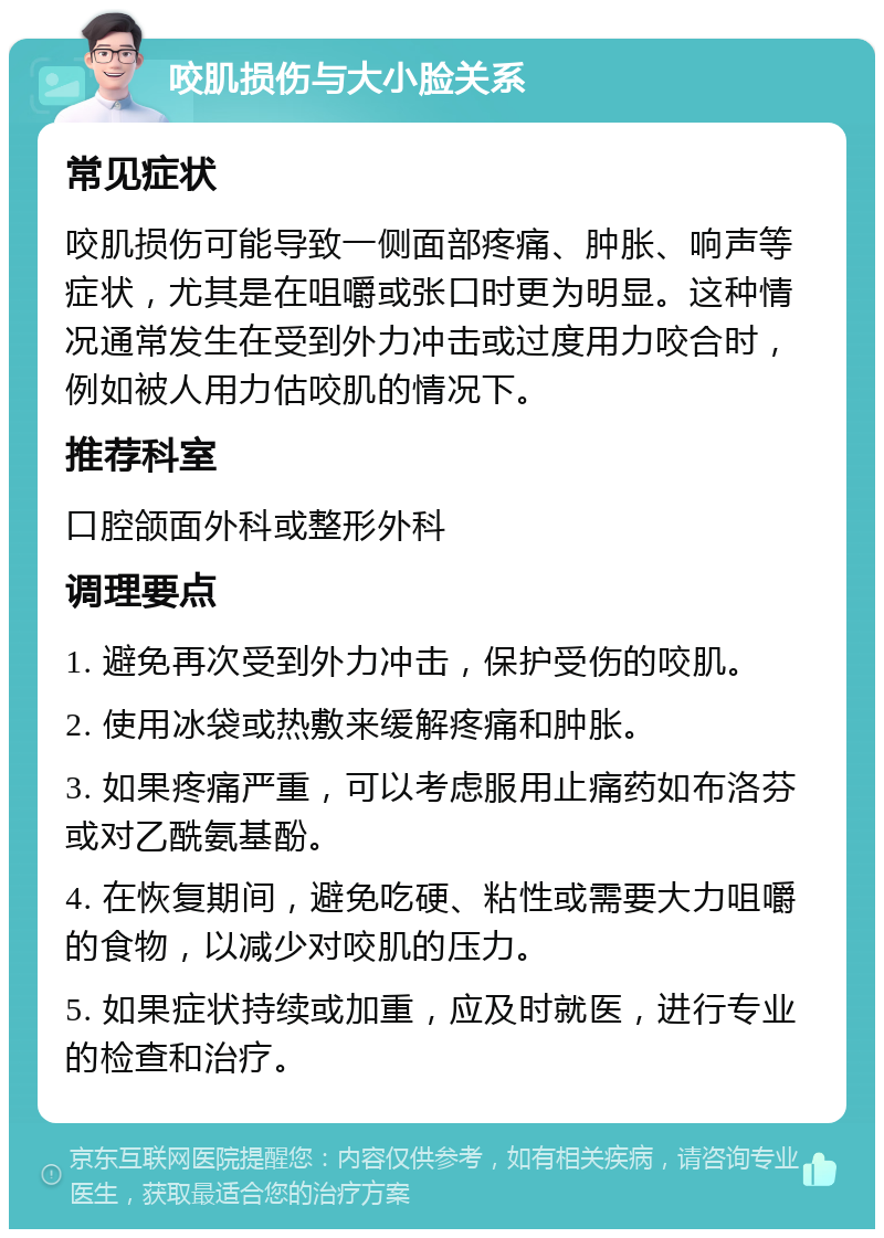 咬肌损伤与大小脸关系 常见症状 咬肌损伤可能导致一侧面部疼痛、肿胀、响声等症状，尤其是在咀嚼或张口时更为明显。这种情况通常发生在受到外力冲击或过度用力咬合时，例如被人用力估咬肌的情况下。 推荐科室 口腔颌面外科或整形外科 调理要点 1. 避免再次受到外力冲击，保护受伤的咬肌。 2. 使用冰袋或热敷来缓解疼痛和肿胀。 3. 如果疼痛严重，可以考虑服用止痛药如布洛芬或对乙酰氨基酚。 4. 在恢复期间，避免吃硬、粘性或需要大力咀嚼的食物，以减少对咬肌的压力。 5. 如果症状持续或加重，应及时就医，进行专业的检查和治疗。