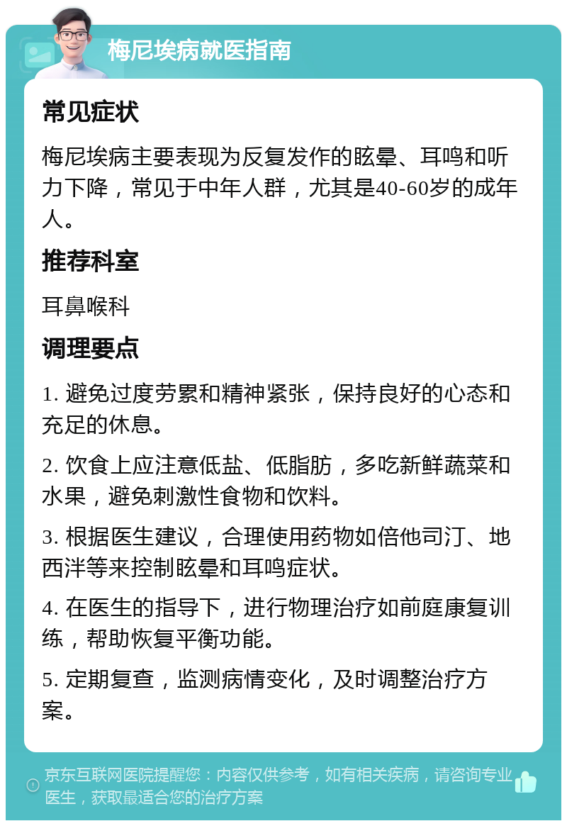 梅尼埃病就医指南 常见症状 梅尼埃病主要表现为反复发作的眩晕、耳鸣和听力下降，常见于中年人群，尤其是40-60岁的成年人。 推荐科室 耳鼻喉科 调理要点 1. 避免过度劳累和精神紧张，保持良好的心态和充足的休息。 2. 饮食上应注意低盐、低脂肪，多吃新鲜蔬菜和水果，避免刺激性食物和饮料。 3. 根据医生建议，合理使用药物如倍他司汀、地西泮等来控制眩晕和耳鸣症状。 4. 在医生的指导下，进行物理治疗如前庭康复训练，帮助恢复平衡功能。 5. 定期复查，监测病情变化，及时调整治疗方案。