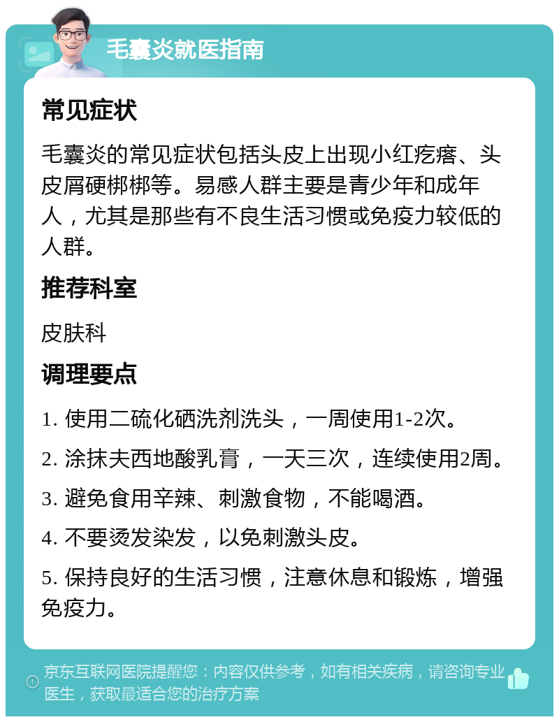 毛囊炎就医指南 常见症状 毛囊炎的常见症状包括头皮上出现小红疙瘩、头皮屑硬梆梆等。易感人群主要是青少年和成年人，尤其是那些有不良生活习惯或免疫力较低的人群。 推荐科室 皮肤科 调理要点 1. 使用二硫化硒洗剂洗头，一周使用1-2次。 2. 涂抹夫西地酸乳膏，一天三次，连续使用2周。 3. 避免食用辛辣、刺激食物，不能喝酒。 4. 不要烫发染发，以免刺激头皮。 5. 保持良好的生活习惯，注意休息和锻炼，增强免疫力。