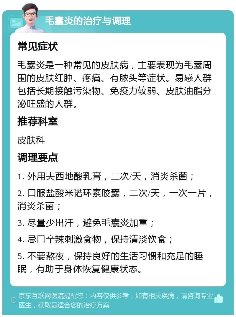 毛囊炎的治疗与调理 常见症状 毛囊炎是一种常见的皮肤病，主要表现为毛囊周围的皮肤红肿、疼痛、有脓头等症状。易感人群包括长期接触污染物、免疫力较弱、皮肤油脂分泌旺盛的人群。 推荐科室 皮肤科 调理要点 1. 外用夫西地酸乳膏，三次/天，消炎杀菌； 2. 口服盐酸米诺环素胶囊，二次/天，一次一片，消炎杀菌； 3. 尽量少出汗，避免毛囊炎加重； 4. 忌口辛辣刺激食物，保持清淡饮食； 5. 不要熬夜，保持良好的生活习惯和充足的睡眠，有助于身体恢复健康状态。