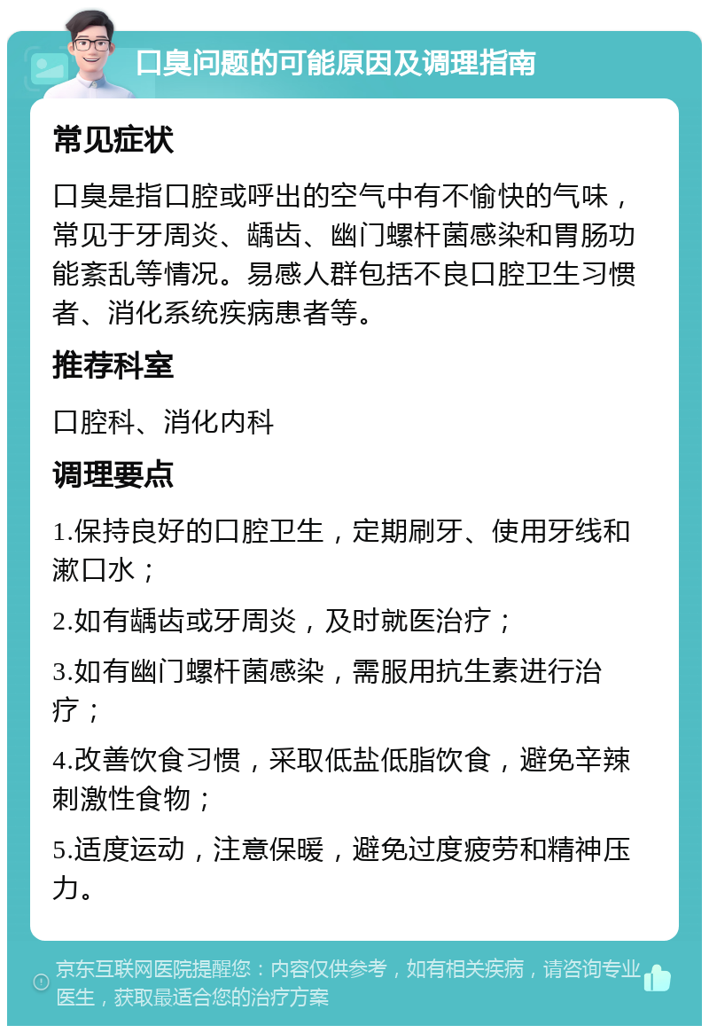 口臭问题的可能原因及调理指南 常见症状 口臭是指口腔或呼出的空气中有不愉快的气味，常见于牙周炎、龋齿、幽门螺杆菌感染和胃肠功能紊乱等情况。易感人群包括不良口腔卫生习惯者、消化系统疾病患者等。 推荐科室 口腔科、消化内科 调理要点 1.保持良好的口腔卫生，定期刷牙、使用牙线和漱口水； 2.如有龋齿或牙周炎，及时就医治疗； 3.如有幽门螺杆菌感染，需服用抗生素进行治疗； 4.改善饮食习惯，采取低盐低脂饮食，避免辛辣刺激性食物； 5.适度运动，注意保暖，避免过度疲劳和精神压力。