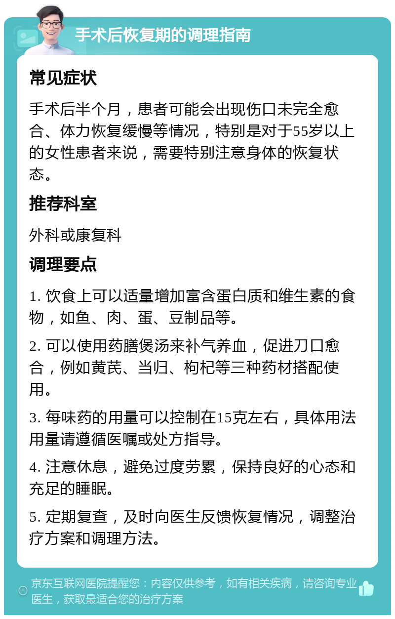 手术后恢复期的调理指南 常见症状 手术后半个月，患者可能会出现伤口未完全愈合、体力恢复缓慢等情况，特别是对于55岁以上的女性患者来说，需要特别注意身体的恢复状态。 推荐科室 外科或康复科 调理要点 1. 饮食上可以适量增加富含蛋白质和维生素的食物，如鱼、肉、蛋、豆制品等。 2. 可以使用药膳煲汤来补气养血，促进刀口愈合，例如黄芪、当归、枸杞等三种药材搭配使用。 3. 每味药的用量可以控制在15克左右，具体用法用量请遵循医嘱或处方指导。 4. 注意休息，避免过度劳累，保持良好的心态和充足的睡眠。 5. 定期复查，及时向医生反馈恢复情况，调整治疗方案和调理方法。