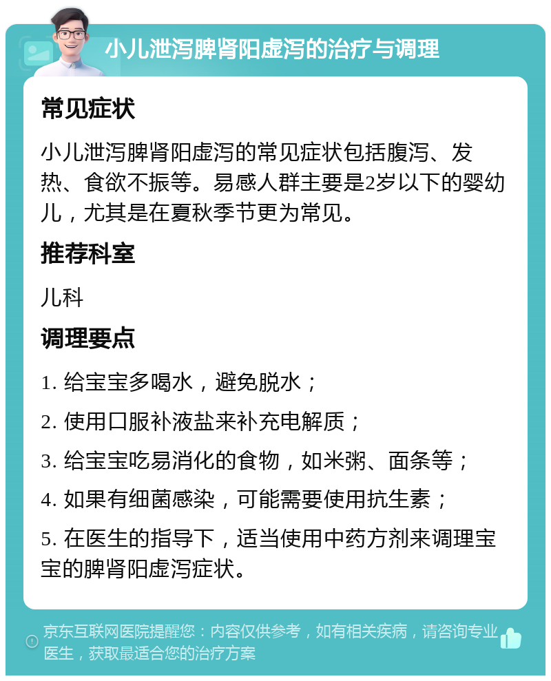 小儿泄泻脾肾阳虚泻的治疗与调理 常见症状 小儿泄泻脾肾阳虚泻的常见症状包括腹泻、发热、食欲不振等。易感人群主要是2岁以下的婴幼儿，尤其是在夏秋季节更为常见。 推荐科室 儿科 调理要点 1. 给宝宝多喝水，避免脱水； 2. 使用口服补液盐来补充电解质； 3. 给宝宝吃易消化的食物，如米粥、面条等； 4. 如果有细菌感染，可能需要使用抗生素； 5. 在医生的指导下，适当使用中药方剂来调理宝宝的脾肾阳虚泻症状。