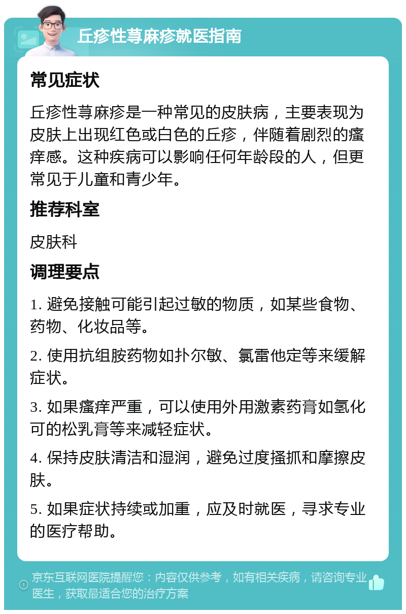 丘疹性荨麻疹就医指南 常见症状 丘疹性荨麻疹是一种常见的皮肤病，主要表现为皮肤上出现红色或白色的丘疹，伴随着剧烈的瘙痒感。这种疾病可以影响任何年龄段的人，但更常见于儿童和青少年。 推荐科室 皮肤科 调理要点 1. 避免接触可能引起过敏的物质，如某些食物、药物、化妆品等。 2. 使用抗组胺药物如扑尔敏、氯雷他定等来缓解症状。 3. 如果瘙痒严重，可以使用外用激素药膏如氢化可的松乳膏等来减轻症状。 4. 保持皮肤清洁和湿润，避免过度搔抓和摩擦皮肤。 5. 如果症状持续或加重，应及时就医，寻求专业的医疗帮助。