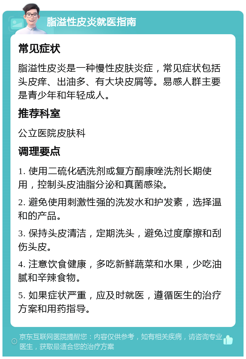 脂溢性皮炎就医指南 常见症状 脂溢性皮炎是一种慢性皮肤炎症，常见症状包括头皮痒、出油多、有大块皮屑等。易感人群主要是青少年和年轻成人。 推荐科室 公立医院皮肤科 调理要点 1. 使用二硫化硒洗剂或复方酮康唑洗剂长期使用，控制头皮油脂分泌和真菌感染。 2. 避免使用刺激性强的洗发水和护发素，选择温和的产品。 3. 保持头皮清洁，定期洗头，避免过度摩擦和刮伤头皮。 4. 注意饮食健康，多吃新鲜蔬菜和水果，少吃油腻和辛辣食物。 5. 如果症状严重，应及时就医，遵循医生的治疗方案和用药指导。