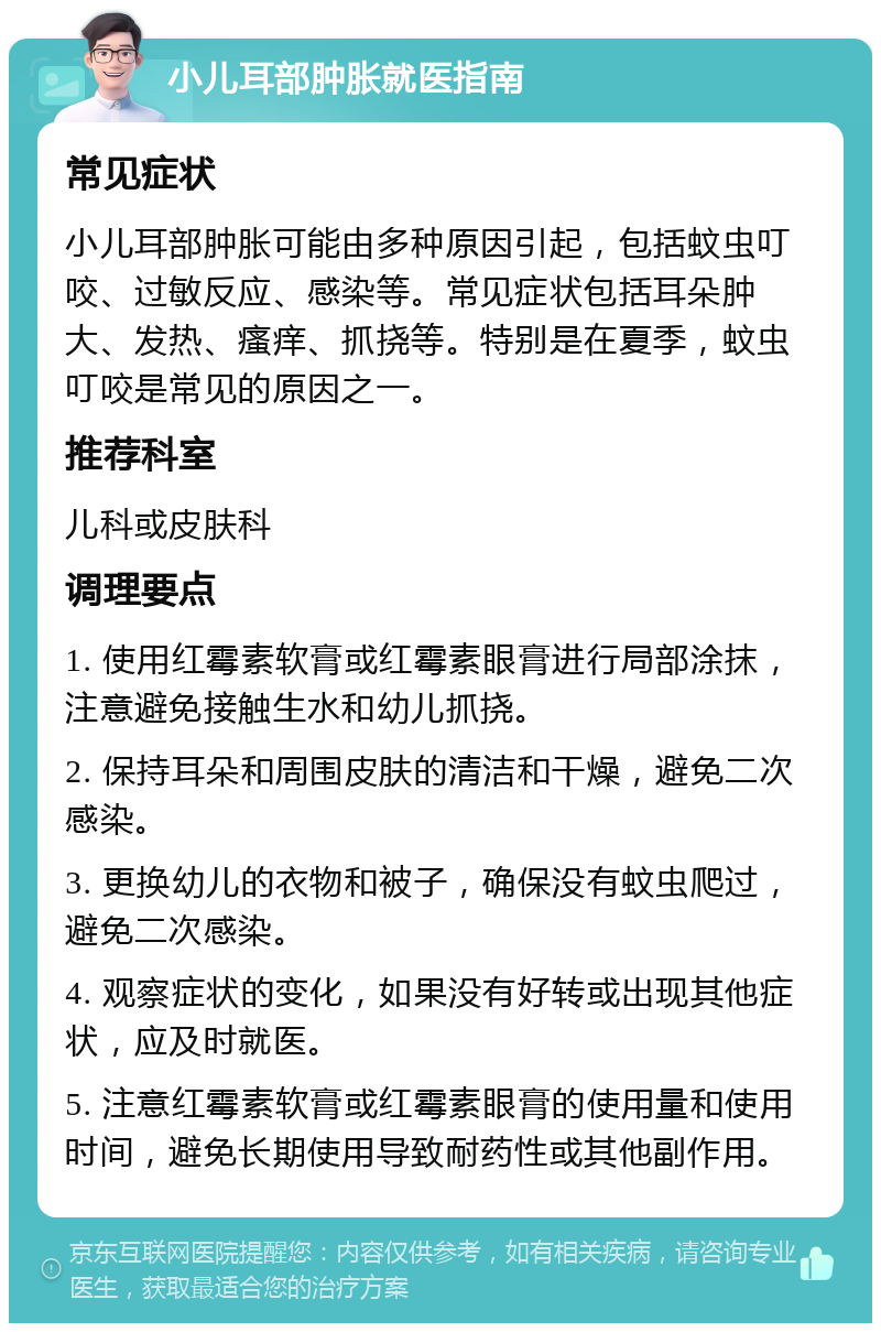 小儿耳部肿胀就医指南 常见症状 小儿耳部肿胀可能由多种原因引起，包括蚊虫叮咬、过敏反应、感染等。常见症状包括耳朵肿大、发热、瘙痒、抓挠等。特别是在夏季，蚊虫叮咬是常见的原因之一。 推荐科室 儿科或皮肤科 调理要点 1. 使用红霉素软膏或红霉素眼膏进行局部涂抹，注意避免接触生水和幼儿抓挠。 2. 保持耳朵和周围皮肤的清洁和干燥，避免二次感染。 3. 更换幼儿的衣物和被子，确保没有蚊虫爬过，避免二次感染。 4. 观察症状的变化，如果没有好转或出现其他症状，应及时就医。 5. 注意红霉素软膏或红霉素眼膏的使用量和使用时间，避免长期使用导致耐药性或其他副作用。