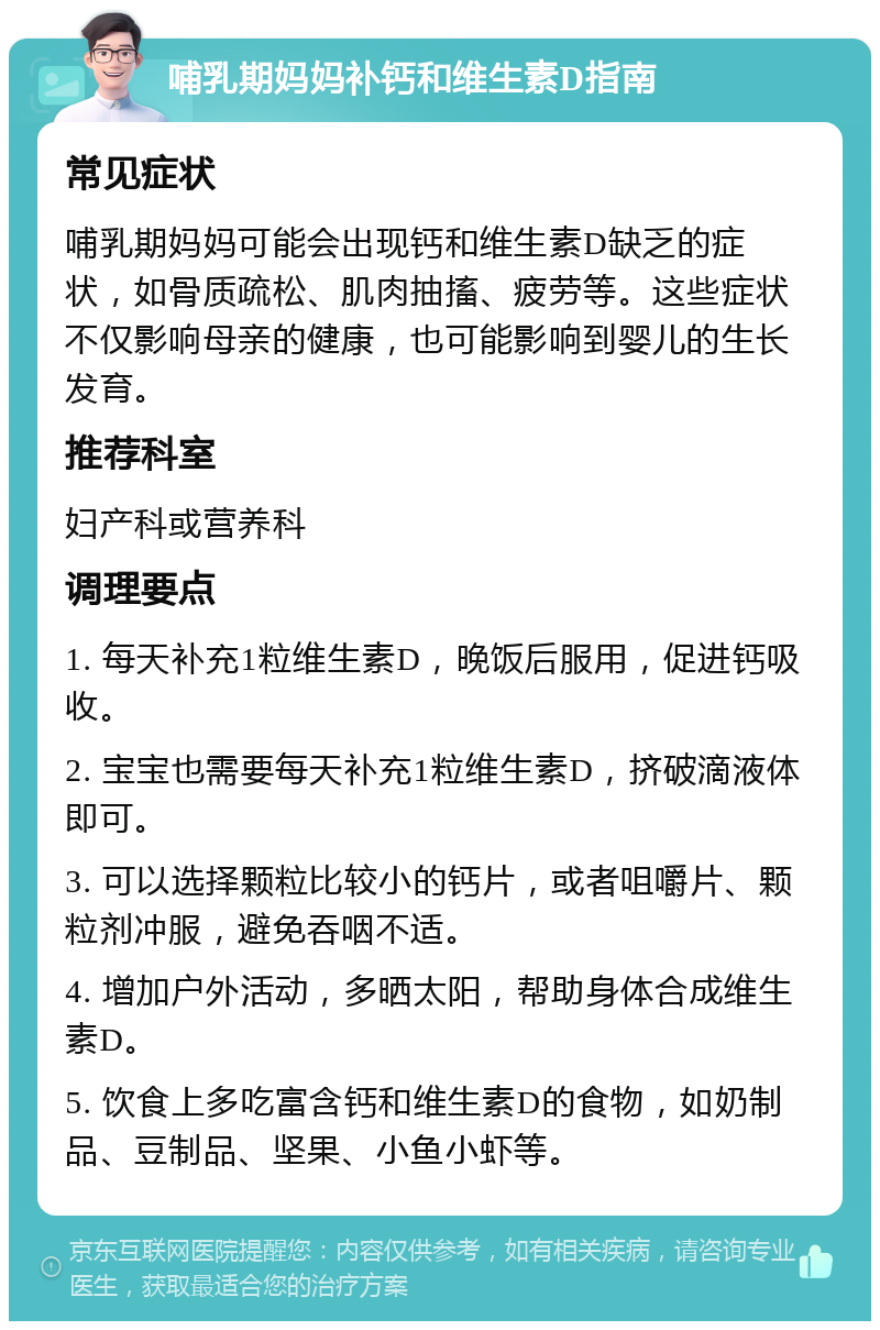 哺乳期妈妈补钙和维生素D指南 常见症状 哺乳期妈妈可能会出现钙和维生素D缺乏的症状，如骨质疏松、肌肉抽搐、疲劳等。这些症状不仅影响母亲的健康，也可能影响到婴儿的生长发育。 推荐科室 妇产科或营养科 调理要点 1. 每天补充1粒维生素D，晚饭后服用，促进钙吸收。 2. 宝宝也需要每天补充1粒维生素D，挤破滴液体即可。 3. 可以选择颗粒比较小的钙片，或者咀嚼片、颗粒剂冲服，避免吞咽不适。 4. 增加户外活动，多晒太阳，帮助身体合成维生素D。 5. 饮食上多吃富含钙和维生素D的食物，如奶制品、豆制品、坚果、小鱼小虾等。