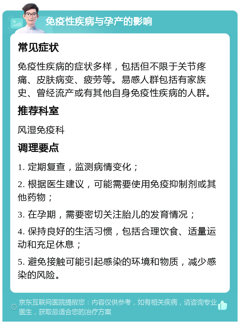 免疫性疾病与孕产的影响 常见症状 免疫性疾病的症状多样，包括但不限于关节疼痛、皮肤病变、疲劳等。易感人群包括有家族史、曾经流产或有其他自身免疫性疾病的人群。 推荐科室 风湿免疫科 调理要点 1. 定期复查，监测病情变化； 2. 根据医生建议，可能需要使用免疫抑制剂或其他药物； 3. 在孕期，需要密切关注胎儿的发育情况； 4. 保持良好的生活习惯，包括合理饮食、适量运动和充足休息； 5. 避免接触可能引起感染的环境和物质，减少感染的风险。