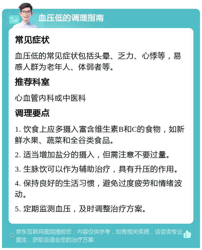 血压低的调理指南 常见症状 血压低的常见症状包括头晕、乏力、心悸等，易感人群为老年人、体弱者等。 推荐科室 心血管内科或中医科 调理要点 1. 饮食上应多摄入富含维生素B和C的食物，如新鲜水果、蔬菜和全谷类食品。 2. 适当增加盐分的摄入，但需注意不要过量。 3. 生脉饮可以作为辅助治疗，具有升压的作用。 4. 保持良好的生活习惯，避免过度疲劳和情绪波动。 5. 定期监测血压，及时调整治疗方案。