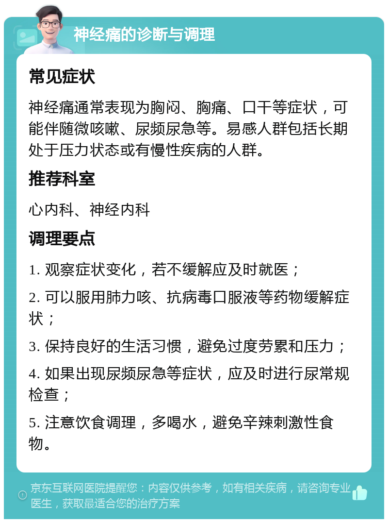 神经痛的诊断与调理 常见症状 神经痛通常表现为胸闷、胸痛、口干等症状，可能伴随微咳嗽、尿频尿急等。易感人群包括长期处于压力状态或有慢性疾病的人群。 推荐科室 心内科、神经内科 调理要点 1. 观察症状变化，若不缓解应及时就医； 2. 可以服用肺力咳、抗病毒口服液等药物缓解症状； 3. 保持良好的生活习惯，避免过度劳累和压力； 4. 如果出现尿频尿急等症状，应及时进行尿常规检查； 5. 注意饮食调理，多喝水，避免辛辣刺激性食物。