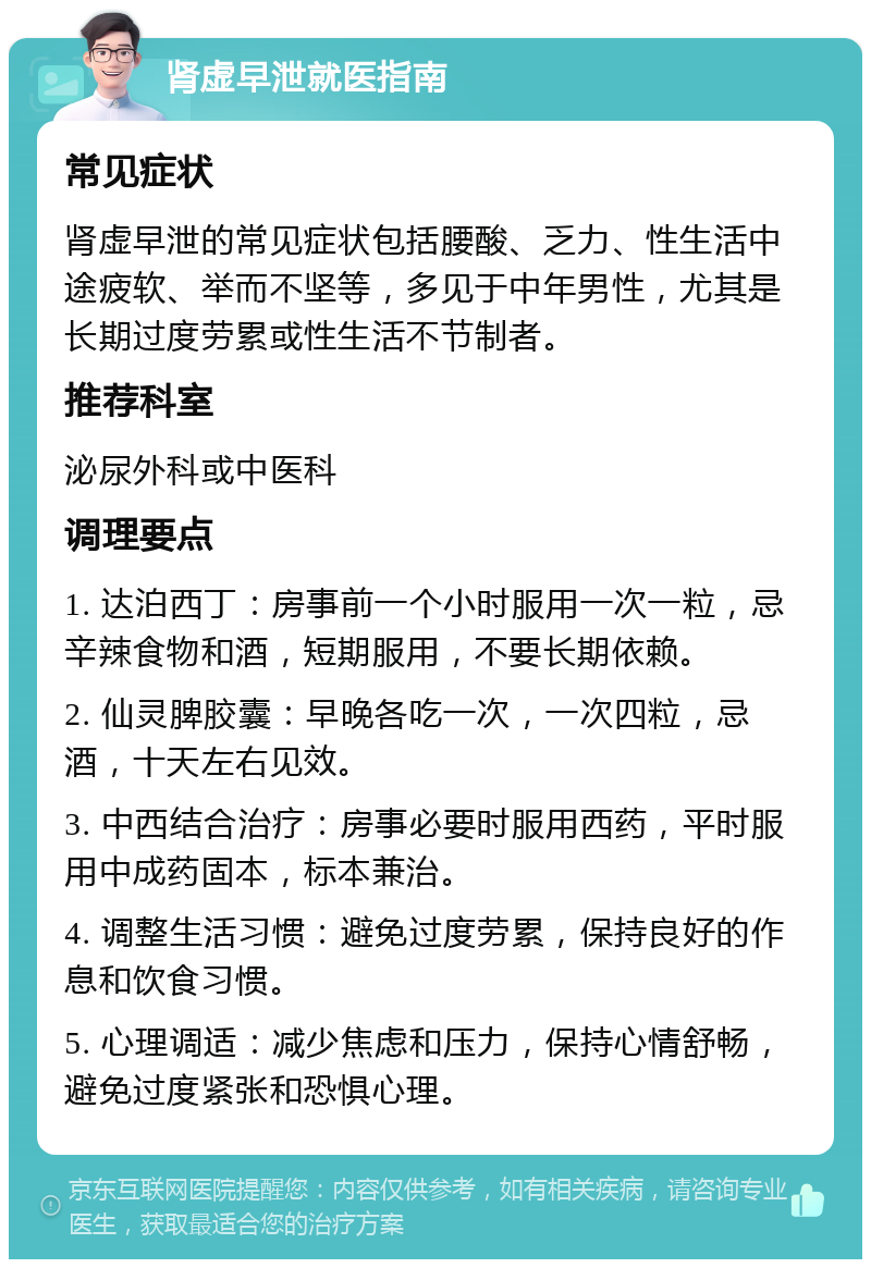 肾虚早泄就医指南 常见症状 肾虚早泄的常见症状包括腰酸、乏力、性生活中途疲软、举而不坚等，多见于中年男性，尤其是长期过度劳累或性生活不节制者。 推荐科室 泌尿外科或中医科 调理要点 1. 达泊西丁：房事前一个小时服用一次一粒，忌辛辣食物和酒，短期服用，不要长期依赖。 2. 仙灵脾胶囊：早晚各吃一次，一次四粒，忌酒，十天左右见效。 3. 中西结合治疗：房事必要时服用西药，平时服用中成药固本，标本兼治。 4. 调整生活习惯：避免过度劳累，保持良好的作息和饮食习惯。 5. 心理调适：减少焦虑和压力，保持心情舒畅，避免过度紧张和恐惧心理。