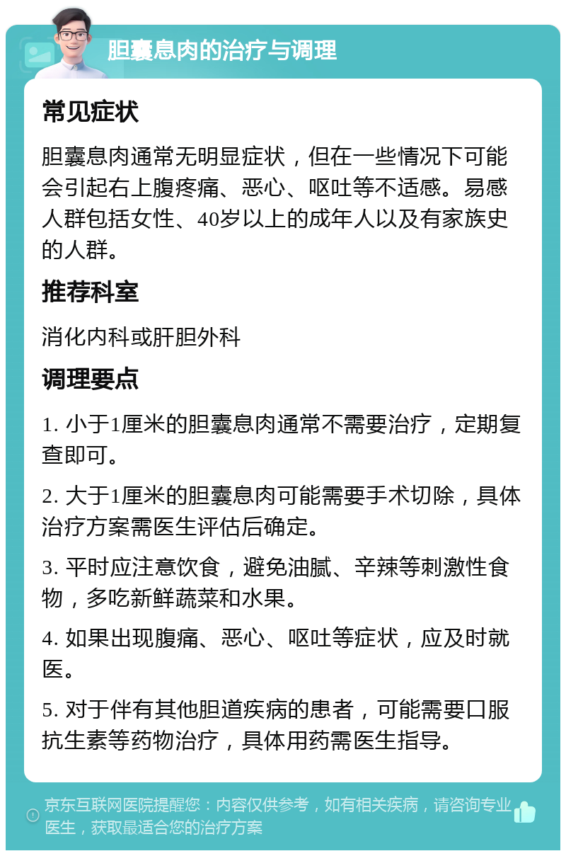 胆囊息肉的治疗与调理 常见症状 胆囊息肉通常无明显症状，但在一些情况下可能会引起右上腹疼痛、恶心、呕吐等不适感。易感人群包括女性、40岁以上的成年人以及有家族史的人群。 推荐科室 消化内科或肝胆外科 调理要点 1. 小于1厘米的胆囊息肉通常不需要治疗，定期复查即可。 2. 大于1厘米的胆囊息肉可能需要手术切除，具体治疗方案需医生评估后确定。 3. 平时应注意饮食，避免油腻、辛辣等刺激性食物，多吃新鲜蔬菜和水果。 4. 如果出现腹痛、恶心、呕吐等症状，应及时就医。 5. 对于伴有其他胆道疾病的患者，可能需要口服抗生素等药物治疗，具体用药需医生指导。