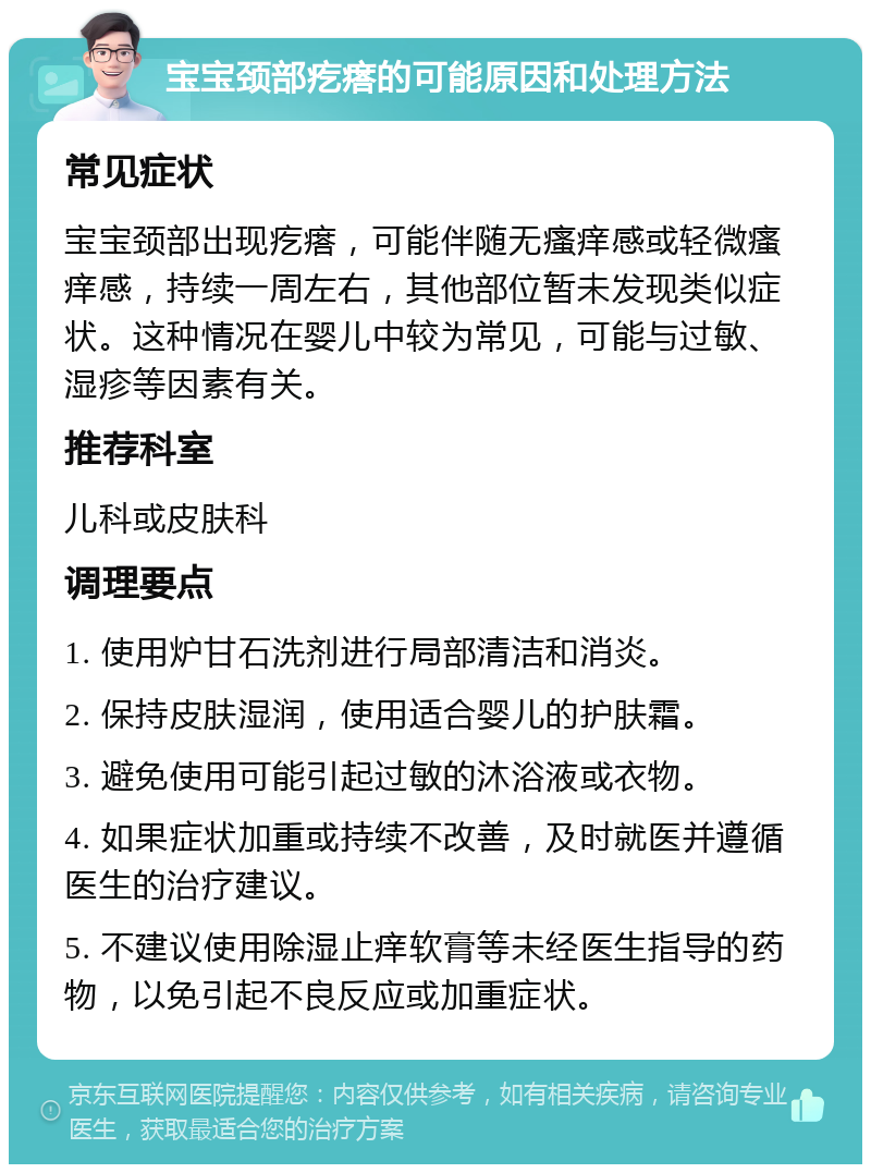 宝宝颈部疙瘩的可能原因和处理方法 常见症状 宝宝颈部出现疙瘩，可能伴随无瘙痒感或轻微瘙痒感，持续一周左右，其他部位暂未发现类似症状。这种情况在婴儿中较为常见，可能与过敏、湿疹等因素有关。 推荐科室 儿科或皮肤科 调理要点 1. 使用炉甘石洗剂进行局部清洁和消炎。 2. 保持皮肤湿润，使用适合婴儿的护肤霜。 3. 避免使用可能引起过敏的沐浴液或衣物。 4. 如果症状加重或持续不改善，及时就医并遵循医生的治疗建议。 5. 不建议使用除湿止痒软膏等未经医生指导的药物，以免引起不良反应或加重症状。