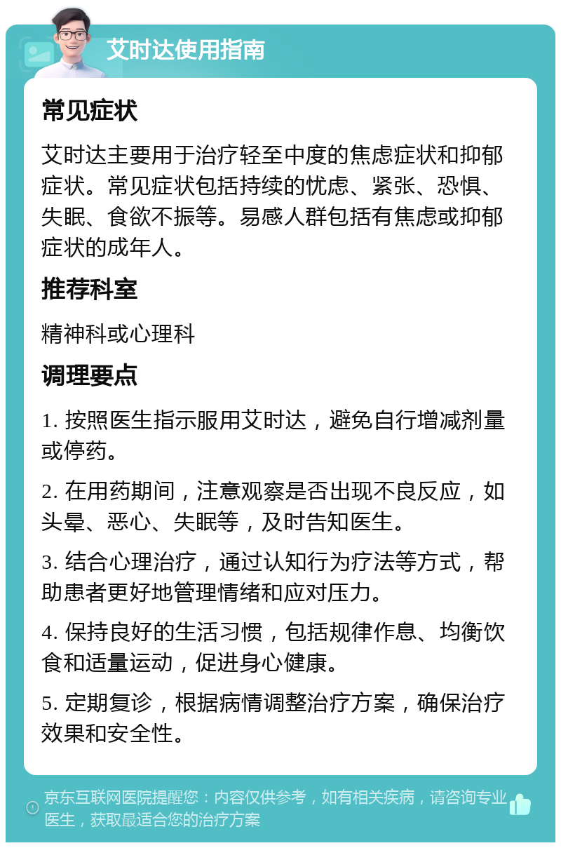 艾时达使用指南 常见症状 艾时达主要用于治疗轻至中度的焦虑症状和抑郁症状。常见症状包括持续的忧虑、紧张、恐惧、失眠、食欲不振等。易感人群包括有焦虑或抑郁症状的成年人。 推荐科室 精神科或心理科 调理要点 1. 按照医生指示服用艾时达，避免自行增减剂量或停药。 2. 在用药期间，注意观察是否出现不良反应，如头晕、恶心、失眠等，及时告知医生。 3. 结合心理治疗，通过认知行为疗法等方式，帮助患者更好地管理情绪和应对压力。 4. 保持良好的生活习惯，包括规律作息、均衡饮食和适量运动，促进身心健康。 5. 定期复诊，根据病情调整治疗方案，确保治疗效果和安全性。